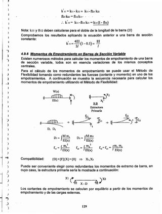 129
xr ( .15... :o.. ,X2
'" X - D '" ¡/
Los cortantes de empotramiento se calculan por equilibrio a partir de los momentos de
empotramiento y de las cargas externas.
Puede ser conveniente elegir como redundantes los momentos de extremo de barra, en
cuyo caso, la estructura primaria sería la mostrada a continuación:
{D}+[F]{X}={O} ~ X"X2Compatibilidad:
f. =f = ¡m, m2
12 21 EI(x)
D2= IMm2
EI(x)
2
f - J m2
22 - EI(x)
DI= ¡~~)
2
f. -f~JI - EI(x)
~~_~:>X2
x1t
X-D
Estructura
Primaria
4.9.6 Momentos de Empotramiento en Barras de Sección Variable
Existen numerosos métodos para calcular los momentos de empotramiento de una barra
de sección variable, todos son en esencia variaciones de los mismos conceptos
centrales.
Para el cálculo de los momentos de empotramiento se puede usar el Método de
Flexibilidad tomando como redundantes las fuerzas (cortante y momento) en uno de los
empotramientos. A continuación se muestra la secuencia necesaria para calcular los
momentos de empotramiento utilizando el Método de Flexibilidad:
, 4EI" El
k 11=-(1-0.5)= -
21 1
Comprobemos los resultados aplicando la ecuación anterior a una barra de sección
constante: "
Nota: kJ1 Y ñiz deben calcularse para el doble de la longitud de la barra (21)
•
k 11 =ku- ku = ku-ftn kn
fuik22=ftukn- - " .
,
:. k 11= ku-ftu kit = kll(1- ft12)..I
)
)
¡ )
I )
1
J
)
1¡
!
)
I
j
)
}
---l
t )
f
f )r
¡
}
I
)
)
")
)
)
}
1
.)
)
1
)
~
)
I .)
1
)
'-)
")
 
