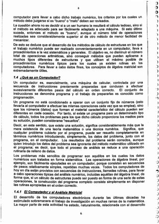 ';)..:~.
~(
O
~
¡ )
i )
1 ')
!¡.
)r
~~ )
II¡ )I
i
)
)
)
)
J
)
)
)
)
-j
)
~
)
)
)
)
)
J
J
')
)
)
.>
-3
J
~
..~)
..,.'
J
.)
_.)
)
.)
)
,)
j
t)
)
6
1.4 ¿Qué es un Computador?
Un computador es, esencialmente, una máquina de calcular, controlada por una
secuencia de instrucciones previamente preparadas que conducen a efectuar
sucesivamente diferentes pasos del cálculo en orden correcto. El conjunto de
instrucciones se denomina programa y el trabajo de prepararlases conocido como
programación,
Un programa no está ccndicionado a operar con un conjunto fijo de números (esto
llevarla al computadora efectuarlas mismasoperacionescadavez que se emplea),sino
que los números (datos) que forman el material caracterlsticodel cálculo pueden ser
diferentes en cada ocasión, Por tanto, si existe un programapara un determinadotipo
de cálculo, todos los problemaspara los que dicho cálculoproporcionalos mediospara
su solución,pueden considerarse'resueltos".
Decir, en este sentido, que existe una solución, significa considerablementemás que la
mera existencia de una teoria matemática o una técnica numérica. Significa, que
cualquier problema cubierto por el programa, puede ser resuelto completamente en
términos numéricos introduciendo,simplemente, los datos del problema,junto con el
programa, en el computador. los resultados del problema serán correctos, aunque
quien introdujo los datos del problemasea ignorantedel métodomatemático utilizadoen
el programa; es decir, que todo el proceso de análisis se reduce a una operación
rutinaria de relleno de datos.
Los problemas más sencillos de programar son aquéllos en los cuales los datos
numéricos son tratados en forma sistemática. las operacionesde álgebra lineal, por
ejemplo, son fácilmente ejecutadasen un computador,porqueconsistenen secuencias
de pasos relativamentesimples, repetidas muchas veces. Todos los computadoresde
hoy en día están provistoscon secuenciasde instrucciones,llamadasrutinas,para llevar
a cabo operacionestrpicasdel análisisnumérico.incluidasaquéllasdel álgebra lineal,de
forma que, si un cálculo de estructuraspuede ser puestoen forma de una serie de estas
operaciones, la construccióndel programa completo consiste simplementeen disponer
las rutinasapropiadasen el ordencorrecto,
..1.4.1 El Computador y el Análisis Matricial
El desarrollo de los computadores electrónicos durante las últimas décadas ha
estimulado sobremanerael trabajo de investigaciónen muchasramasde la matemática.
La mayor parte de esta actividadha estado, naturalmente,relacionadacon el desarrollo
I
computadorpara llevar a cabo dicho trabajo numérico,los criteriospor los cuales un
métododebejuzgarse si es "bueno"o "malo"deben ser revisados.
la cuestiónahora no es decidirsi a un ser humanole resultaráel cálculotedioso,sino si
el método es adecuado para ser fácilmente adaptado a una máquina. Si esto último
sucede, entonces el método es "bueno", aunque el número total de operaciones
realizadas sea considerablementesuperior al de otro método de menor facilidad de
mecanizar.
De esto se deduce que el desarrollode los métodosde cálculode estructurasen los que
el trabajo numérico puede ser realizado convenientementeen un computador,lleva a
procedimientosa la vez sistemáticosy generales. El objetivoes, no disminuirel número
total de operaciones aritméticas, sino conseguir métodos que puedan aplicarse a
muchos tipos diferentes de estructuras y que utilicen el máximo posible de
procedimientos numéricos tJpicos para los cuales ya existen rutinas en los
computadores. Para llevar a cabo éstos fines, los conceptosde álgebramatricialson
extremadamenteútiles.
6
 