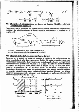132
Muro o Placa
----ID--~f I
 I Ir._· _:. _ -:- . _
I
EI=oc> 5 6
--lli-4
_..
Iv Iv
1m le
Acm
1 2 3
.l' .. ~ ...1
"a ti 1'].
Modelo del Pórtico Plano.
7 1=00 8 ?
~ ~---------r------I
4.10 Influencia dé las Deformaciones por Fuerzá Córlante
6s común"en él ~(l~li,SISde ~Iém~nto$'-~sbeltQá,~i'~.;;spreciªr lá$ défómtaciones por
fue~~ co~n~'~ri~ a laa defermaclones por ~XJón., Sin ~mbar~Q,ex!~ten,numer9~ª~
shuacíoneé ~n la.$'9Q!il1es las d~forrnaeion~PQf ~ote' pueCfel1lléQ~r a ser jr'ñpo~ot~s
yen consecuencla ~s necesario incluirlas en el a,ri~Jis,is.Un~ sitliáción como la descrita
~ presenta en la,~g4ra a conñnuacíón (véase ei a~pite 1,10.8>'. El muro, que es(un
elemento bjdim~ns¡Qnal,se ha modelado cotnQ' 'un el~~to unídímenslonal y
depen~iendode su e$b.e.ltezpuede ser necesário iocluir en el ahéJi$.,!s las,d~forriiáéion~s
por cortante. Las defQtníaciones por co~nte afectan a la rigidez del mU'fQ y par lo tanto
inciden en 10$d~p.f~amientos lateralesy en la distribución de las fuerzas internas entre
los elementos constituyentes del'pértlco.
~él,. lt . (;2.
" '1 "
U'12=U12 UI2 ,se c~lc.ulaen la viga con longitud '21
'U'2l seobtiene 'por equilibrio,de la viga de longitud l.
1
Presentaremos sqJq él caso de una viga de sección var¡a,*~simétrica con carga también
simétrica. La solución del caso no simétrico puede realizarse con lo expuesto en el
acápite 4.9.6.
4.9~8Moméiitas de Empotramiento en BamiJs de Sección Variable - Extremo,
IÉmpotramiento' DesliZante J, '
.' "'."
,ñYY~ = (IYYVVVYYYYb '
UIj "", 2 ~
- -wl -wl 2
12 12
, wZ2 wP wZ2
uij=-- - -,-, =--' _'
12 24 8
+ (j:l--------,..OQ.j '1i2
--Yi12
24
9j= -¡¡i;(4~I)~~ 4~~]
132
_. _. o~;=-':=.i"":"-=.~;:,,<i- .;:-,;_,. ~-¿::: :"~,::E.:::;;;'~:-::,~.: ',:,t·.-~::..i .:."i:.. ':~~,o'. '::-"-:"::~-:._¡¡:;;':~'~...~~: '::::''':':''-;'':'':0 =--:::_...:......~.::.:i~=._:_:-Z·:.:.':~...-, -=- _~.. : :=~~']':":'~':":::':_:--_ :_-'::"'_~."::-_':'::"'_':~ ..::'--,::,-:::-:".~'"'!'~;''':':::':;'~~:';~:;-,;:.~:.;".i:,--- .__ .,' ....: ,.......:.;;
~~
,J}
,~
1
)
)
)
)
)
)
)
)
)
-J
')
-.:)
)
)
)
)
)
)
}
)
")
)
)
)
~
-c1
~
)
:d
-)
~
~
,J
)
~
O
,6
:
~
)
J
~
I
0
-
 