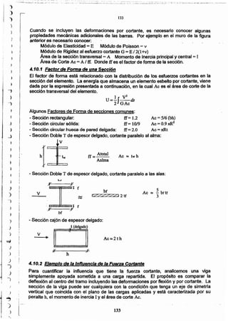 133
4.10.2 Elemplo de la Influencia de la Fuerza Cortante
Para cuantificar la influencia que tiene la fuerza cortante, analicemos. una viga
simplemente apoyada sometida a una carga repartida. El propósito es comparar la
deflexión al centro del tramo incluyendo las deformaciones por flexión y por cortante. La
sección de la viga puede ser cualquiera con la condición que tenga un eje de simetría
vertical que coincida con el plano de las cargas aplicadas y está caracterizada por su
peralte h, el momento de inercia 1y el área de corte Ac.
h
)1
v
Ac~2th
t (delgado)
v
tZZ:ZZ%ZJ 2 tfv
5
Ac ~ - brtr
3
...
Ilf~,';v J/ r
bf
- Sección cajón de espesor delgado:
v
- Sección Doble T de espesor delgado, cortante paralelo a las alas;
Ac ~ twhff = Atoúd
Aalma
- Sección circular hueca de pared delgada: ff= 2.0 Ac = 7tRt
- Sección Doble T de espesor delgado, cortante paralelo al alma:
tV
hI:E
....
Ac=5/6 (bh)
Ac=O.9xR2
1 V2
u= 2IGAc as
Algunos Factores de Forma de secciones comunes:
- Sección rectangular: ff = 1.2
- Sección circular sólida: ff = 10/9
Cuando se incluyen las defonnaciones por cortante, es necesario conocer algunas
propiedades mecánicas adicionales de las barras. Por ejemplo en el muro de la figura
anterior _esnecesario conocer:
Módulo de Elasticidad = E Módulo de Poisson =v
Módulo de Rigidez al esfuerzo cortante G = E /2(1+v)
Área de la sección transversal = A Momento de Inercia principal y central = 1
Área de Corte Ac =Al ff. Donde ff es el factor de fonna de la sección.
4.10.1 Factor de Forma de una Sección
El factor dé forma está relacionado con la distribución de los esfuerzos cortantes en la
sección del elemento. La energia que almacena un elemento esbelto por cortante, viene
dada por la expresión presentada a continuación, en la cual Ac es el área de corte de la
sección transversal del elemento.
133
.... ~':..~<.,~-.~....~.:
"~
)
)
_,
)
__,
 