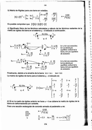 a
f¡)
o
)
._)
)
)
)
)
)
)
')
)
-)
-')
-2)
)
)
)
)
)
:;
-=
-
.
-~
-
-
136
b
~h
d) Si en la matriz de rigidez anterior se hace a. = O se obtiene la matriz de rigidez de la
barra sin deformaclones por cortante.
Para una sección rectangular. de concreto armado el parámetro a es:
12El
<1= .
¡2GAc
6
2-a
6
4+a -- -
1 1
1 C 6 12 6 12
EI,GAc
t~J -- f -71 El 1 1
[k ]barra = --
q-d 1+« 1 (j
4+«
6
2-(1
_._ -
1 1
6 12 6 12
- -[2 - [2-1 1
Finalmente, débido a la simetría de la barra: k33 =kr 1 k44 = k22
La matriz de rigld~z de barra para el sistema q;.... d indicado es:
k12 yk22 son conocidos.
k42 se calcula por
equilibrio vertical de la:
barra y 102por equillbrio
de momentos
k 6 El í.~ ..li=----~y ~. 6 El
l+a P ;ij--'r+-"-~---'~'1"'!".---t:~)k32=-1·+-I1-[2
k22 ='_g_ El ko =_,_g_ ~l
. 1+11 P l+a P
kt 1Ylal son conocidos.
k41 se calcula por
equilibrio vertical de la
barra y lOJ por equilibrio
de momentos
k _4+I1EIC~ ~)" 2-aEI11- ---o . .... k31 - ....
l+ci l' . . - l+a 1
~ 6 El t 6 El
bl=----· k41=---
1+a. [2 1+(l [2
q-d
El.GA~
e) Significado ñsico de los términos calcutadcs y cálculo de los términos restantes de la-
matriz de rigidez dé barra en el sistema q - d indicado a continuación.
12EI
a=-::---
. zZGAc
b) MatriZ dé Rigidez para una barra en voladizo.
[
-El(4+11)-."
[k] =[fr1 = (1m k12) = _1_ _l
bl b2 1+« 6ill
~7
Es pOsible comprobar que: [fl[k] = [k][f]= [1]
136
 