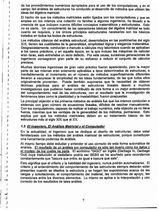 7
de los procedimientos numéricos apropiados para el uso de los cornputedores, y en el
campo del análisis de estructuras ha conducido al desarrollo de métodos que utilizan las
ideas del álgebra matricial. .
El hecho de que los métodos matriciales estén ligados con los computadores y que se
emplee en los mismos una notación no familiar a algunos ingenieros. ha llevado a la
creencia de que incluyen nuevos difíciles conceptos matemáticos y estructurales. Esto
no es cierto. Un conocimiento de las operaciones básicas del álgebra matricial es todo
cuanto se requiere, y los únicos principios estructurales necesarios son los básicos
tratados en todos los textos de estructuras.
Los métodos clásicos del análisis estructural. desarrollados en las postrimerfas del siglo
XIX. tienen las cualidades de la generalidad. simplicidad lógica y elegancia matemática.
Desgraciadamente. conducían a menudo a cálculos muy laboriosos cuando se aplicaban
a los casos prácticos. y en aquella época, en la que incluso las máquinas de calcular
eran raras. esto entrañaba un serio defecto. Por esta causa. sucesivas generaciones de
ingenieros consagraron gran parte de su esfuerzo a reducir el conjunto de cálculos
precisos.
Muchas técnicas ingeniosas de gran valor práctico fueron apareciendo, pero la mayor
parte de las mismas eran solamente aplicables a tipos determinados de estructuras, e
inevitablemente el incremento en el número de métodos superficialmente diferentes
llevaron a oscurecer la simplicidad de las ideas fundamentales, de las que todos ellos
originalmente provenían. Puede también suponerse que la necesidad de obtener
técnicas prácticas para el análisis de estructuras lineales desvió a muchos
investigadores que pudieron haber contribuido de otra forma a un mejor entendimiento
del comportamiento real de las estructuras, con el resultado que la investigación de
fenómenos tales como la plasticidad y la inestabilidad. fueron pospuestas.
La principal objeción a los primeros métodos de análisis fue que los mismos conducían a
sistemas con gran número de ecuaciones lineales. diffciles de resolver manualmente.
Con los computadores. capaces de realizar el trabajo numérico, esta objeción ya no tiene
fuerza. mientras que las ventajas de la generalidad de los métodos. permanece. Esto
explica por qué los métodos matriciales deben en su tratamiento básico de las
estructuras más al siglo XIX que al XX.
1.5 E/Ingeniero. El Aná/isis Matricial y el Computador
En la actualidad. el ingeniero que se dedique al diseño de estructuras, debe estar
familiarizado con los métodos del análisis matricial de estructuras. porque constituyen
una herramienta poderosa de análisis.
Al mismo tiempo debe estudiar y entender el uso correcto de esta forma automática de
análisis. El resultado de un análisis por computador es sólo tan bueno como los datos y
el modelo de los cuales se parte. El acrónimo "GIGO" en inglés (Garbage In, Garbage
Out) cuya traducción al castellano podrfa ser BEBS se ha acuñado para recordamos
constantemente que "basura que entra, es igual a basura que sale".
Esto significa que el criterio y la habilidad del ingeniero, nunca podrán automatizarse. El
criterio y el entendimiento del comportamiento de las estructuras siempre deberán estar
presentes cuando se idealice la estructura y se hagan las suposiciones acerca de las
cargas y solicitaciones. el comportamiento del material, las condiciones de apoyo, las
conexiones entre los diversos elementos. Lo mismo se aplica a la interpretación y uso
correcto de los resultados de tales análisis.
)
j
~
}
)
J
)
J
j
'>
:J
-}
~
)
==1
i
)
.~
-J
)
'1

i I
j
_)
)
-l
)
I
)
)
)
'.)
)
 