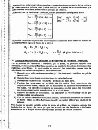 I
)
j j -.
._,
J
)
145
1
.'.";"
«,
e"
j. 5.3 Solución de Estructuras utilizando las Ecuaciones de Pendiente - Deflexión.
f< Las ecuaciones de Pendiente - Deflexión, por si solas, no permiten resolver una
'''' estructura, es necesario plantear las ecuaciones de equilibrio de nudo en términos de las
incógnitas cinemáticas. A continuación se resumen las principales etapas para la
solución de una estructura empleando estas ecuaciones:
1) Seleccionar el sistema de coordenadas Q-D. Será necesario identificar los gdl de
la estructura.
2) Calcular los momentos de empotramiento de todas las barras.
3) Plantear las ecuaciones de Pendiente - Deflexión de cada barra.
4) Plantear las ecuaciones de equilibrio de los nudos. Para estructuras sin
desplazamiento lateral, bastará con las ecuaciones de equilibrio de momentos en
los nudos. Se obtendrá un sistema de ecuaciones en las cuales las incógnitas
son los desplazamientos seleccionados en el primer paso.
5) Resolver el sistema de ecuaciones. Se obtendrán los "movimientos" de los gdl
seleccionados para el análisis.
6) Con los valores obtenidos en el paso anterior, calcular los momentos de extremo
de barra. Todas las otras fuerzas de sección se pueden obtener por equilibrio de
la barra.
Para barras de sección variable, antes de iniciar el análisis, es necesario calcular los
coeficientes de rigidez de barra, ya que las ecuaciones de Pendiente - Deflexión
.,. presentadas en el acápite anterior corresponden a barras de sección constante.
~~tEs.posible simplificar un poco más las ecuaciones anteriores si se define el término ki
{ti;. que representa la rigidez a flexión de la barra i:
f~~t~.
;s.:. Mij = 2k.i (2ei +9j) + uij
)
l
{Mij}= EI(4 2){ei}+{J-lij}Mji 1 2 4 ej Ilji
6EI
Vji = -- (Si+9j) +Vji
. /2
,Las ecuaciones anteriores indican que si se conocen los desplazamientos de los nudos a
"IOS cuales concurre la barra, será posible calcular las fuerzas de extremo de barra y a
-:_.~-partirde estas todas las fuerzas internas (fuerzas de sección),
~~L'''Lasecuaciones de Pendiente - Deflexión, suelen presentarse del siguiente modo:
2EI
Ms = -1- (2eí +9.i) +Uij
2EI
Mn= -z-(ei + 2ej) + Uji
6EI
v, = -¡;:-(9i+9j) +vs
k.i= Ei Ii (Rigidez de la barra i)
li
J
)
)
I
I )
J
)
)
)
)
)
)
:1
"
)
9
J
)
_)
)
,_)
,)
!
lil·
I
t
I
I
 