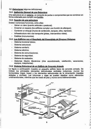 ')
')
")
)
)
)
)
_)
]
)
)
.)
-j
)
"7
)
)
)
)
)
)
.)
".)
1
)
)
)
J
-j
J
~
.~
J
..)
',;)
.)
)
)
:)
.:J
G)
J
8
1.6.2 Función de una estructura
Existen numerosas funciones, entre ellas:
Salvar un claro (puente vehicular o peatonal).
Encerrar un espacio (los edificios cumplen una función de albergue).
Contener un empuje (muros de contención, tanques, silos, represas).
Infraestructura vial o de transporte (pistas, intercambios viales).
Estética (monumentos).
1.6.3 Los Edificios son el Resultado del Ensamblaje de Diversos Sistemas
Sistema funcional básico.
Sistema estructural.
Sistema sanitario.
Sistema eléctrico.
Sistema de comunicaciones.
Sistema de seguridad.
Sistema de acabados.
Sistemas Electro Mecánicos (Aire acondicionado, calefacción. ascensores,
equipos, maquinarias).
1.6.4 Sistema Estructural de un Edificio de Concreto Armado
La figura a continuación muestra un pequeño edificio típico de concreto armado. Se
indican los principales elementos estructurales verticales (columnas, muros) los
horizontales (vigas, losas) y los elementos estructurales de la cimentación (zapatas
aisladas y corridas). Las columnas y vigas se pueden idealizar como elementos
unidimensionales, mientras que las losas de piso y muros como bidimensionales.
,.3}
8 •
e
1.6 Estructuras (algunas definiciones) ~
1.6.1 Definición General de una Estructura )
Una estructura es un sistema, un conjunto de partes o componentes que se combinan en ')
forma ordenada para cumplir una función. ")
:¡
I
 