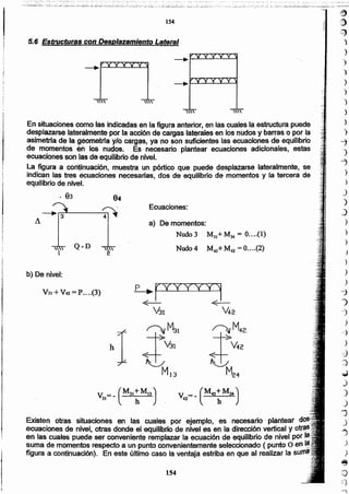 154
Existen otras situaciones en las cuales por ejemplo." es necesario :plantear
.ecuaciones de nivel, otras donde el"equilibrio de nivel ·.esen la dirección vertical y .
en las cuales puede ser conveniente remplazar la ecuación de equilibriO de nivel por t .
suma da momentos respecto a un punto convenientemente seleccionado ( punto O en .
figura a cbntinuación). En este último caso la ventaja estriba en que al realizar la
p .. r'iYYYYl
~-- ~--
V31 V42
~M42,
J>42M24
a) Demomentos:
Nudo 3 M31+M34 = O (1)
Nudo 4 M43+ M.u"=0 (2)
Ecu.aciones:
...
h
V31 +V4i =P .... (3)
b) De nivel:
2"1
Q-D
. 83
En situaciones como las indicadas en I~.figlJ!'$anterior, en las cuales,la estructura puede
desplazarse lateralniE!n~ P9r la acción de cargas laterales en 16snudos y barras Q por la
asimetría de la geometrfa ylo catg~s, ya no son suficientes las:ecuaoibnes de equilibrio
de momentos é., los nudos, Es" neóesarío plantear ecuaciones adicionales, estas:
ecuaciones SOn"las dé equilibrio de niVel.
La figura a conJinuación. muestra un pórtíco que puede desplazarse lateralmente, se
indican las tres ecuaciones necesarias, dos de equilibrio de momentos y la tercera dé
equilibrio de niVel.
5.6 Estructuras con Desplazamiento Lateral
~
'1)
:~
)
)
)
)
)
)
)
)
)
)
'i
")
~
)
)
)
)
J
)
)
)
)
)
)
)
~
")
--J
)
e"::}
)
_cj}
:)
,J
)
.)
J
"J
J
-')
)
)
e
o
:;:.)
154
 