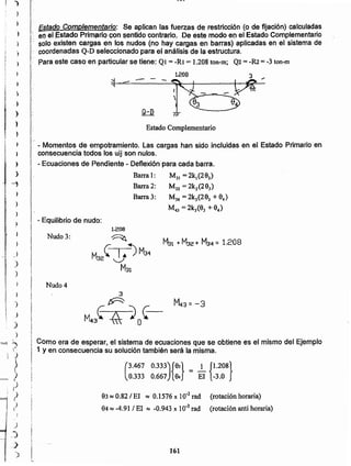 161
83:::¡0.82/ El :::¡0.1576 x 10.3rad (rotación horaria)
84:::¡-4.91 / El ~ -0.943 x 10.3rad (rotación anti horaria)
(
3.467 0.333){9J} = _1 {t.208}
0.333 0.667 94 El -3.0
Como era de esperar, el sistema de ecuaciones que se obtiene es el mismo del Ejemplo
1 yen consecuencia su solución también será la misma.
Nudo 4
Nudo 3:
1.208
- Equilibrio de nudo:
- Momentos de empotramiento. Las cargas han sido incluidas en el Estado Primario en
consecuencia todos los uij son nulos.
- Ecuaciones de Pendiente - Deflexión para cada barra.
Barra 1: M31 =2k,(293)
Barra 2: M32 = 2k2(293)
Barra 3: M34 = 2k)(29) +9..)
M43 = 2k3(9) +84)
Estado Complementario
- --.
- 31.208
Estado Complementario: Se aplican las fuerzas de restricción (o de fijación) calculadas
:: en el J:stado Prlmarío con senñdc-conírerío, De este modo el) el Estado Complementario
solo existen cargas en los nudos (no hay cargas en barras) aplicadas en el sistema de
-_coordenadas Q-D seleccionado para el análisis de la estructura.
Para este caso en particular se tiene: Ot = -Rl = 1.208ton-m; Q2= -&2 = -3 ton-m
')
)
•
)
:
,
•t,
)¡
I
)
)
).
) ;-
'.
! )
¡
i1,
)
1
,
)
4
)
)
)
I
)
)
)
)
)
)
)
,)
)
)
I
- ~
"'
)
)

}
I
t)
?)
r
/
) j
,.) II
~>
l'-.,
)
 