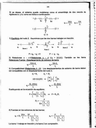 ~
1)
L~.~" ~~',.
)
)
',
)
)
")
')
)
.J
)
-jl
O)
1
)
)
J
_.)
J
)
)
)
)
)
)
,)
"i
J
-:J
.
1,
)
=::;
:J
La barra 1 trabaja en tracción y la barra 2 en compresión.
. D 2EA 2P 1
ql = 1-1-= -l X(2 1)I 1 _+_
t) 12
4) Fuerzas en los extremos de las barras:
I1
Sustituyendo en la ecuación de equilibrio:
-D (EA)
q2 = ·1
2
DI (2EA)
q.
=> ( ~~) -_(_ll)DI{d}=[A]{D} uz
2) Relaciones e - 86 Relaciones 9 - d ({q = [k]{d}). También se les llama
Relaciones Fuerza - Desplazamiento de extremo de barra.
2EAdl EAd2
ql 1 q2 1
J 2
3) Compatibilidad (Relaciones d - D): Los desplazamientos de extremo de barra deben
ser compatibles con el desplazamiento del nudo 2.
d.= DJ dI = ~D.
Ó--~dl t---->Dl
cl2
~ .~~ <fE- @t ~ ~ Q-)o
~ ,
qJ ql ql P Q2 q2 Barra 2 q¿
Barra 1
Nudo 2
1) Equilibrio del nudo 2. Asumimos que las dos barras trabajan en fracción.
DI
1 ~I
..J...-:¡...
I~ j
A 1-....
2
Q'-D
Si se desea, el sistema puede modelarse como él ensamblaje de dos resorte de
rigideces kt y la corno se indica a continuación:
164
--- -_._._ _ ..,._.._._.,.- _, ..__ ._.. , .. "._" -
~:~~~l+.·;:·~:~.~.~¿~~~~_~I~:;-~~~~..~::.jL~~~:~.:·~~-~;:;:ú~.·~~·:ji~~I~~-··-~~~:1.-~:~~·:~~~~d~:r~~~I-·..~~_~;;-.;:,~;:...~~
 