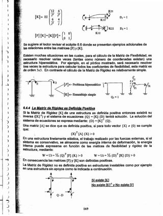 169
Q-D
Sí existe lK1
No existe 00-1 y No existe [F]
En una estructura linelamente elástica, el trabajo realizado por las fuerzas externas, si el
sistema es conservativo, se almacena como enel'gfa interna de deformación, la energía
intema puede expresarse en función de las matices de flexibilidad y rigidez de la
estructura, mediante:
W=UI= Y2 {Q}T[F] {K}>O W=UI= ~ {D}T[K] {D}>O
.,.-En consecuencia las matrices [F] y [K] son definidas positivas.
.' oo. La Matriz de Rigidez no es definida positiva en estructuras inestables como por ejemplo
en una estructura sin apoyos como la indicada a continuación.
{X} T [A] {X} > O
}
)
)
)
)
)
6.4.4 La Matriz de Rigidez es Definida Positiva
Si la Matriz de Rigidez [K] de una estructura es definida positiva entonces existirá su
inversa ([Kr1) y el sistema de ecuaciones {Q}= [K] {D} tentrá solución. La solución del
sistema de ecuaciones se expresa mediante: {D} = [Kr1 {Q}.
Una matriz [A] se dice que es definida positiva, si para todo vector {X} "Í' {O} se cumple
que:
J
)
~<[F]+--Problema hiperestático in[K]~ Ensamblaje simple  ~,
 QJ= 1
)
)
..,
J
)
}
}
.. ~
)
J
)
)
J
_)
) i·
)
--4 2
Existenmuchas situaciones en las cuales, para el cálculo de la Matriz de Flexibilidad, es
·0 necesario resolver varias veces (tantas como número de coordenadas existan) una
•estructura hiperestática. Por ejemplo, en el pórtico mostrado, será necesario resolver
tresveces la estructura para calcular todos los coeficientes de flexibilidad, esta matriz es
o de orden 3x3. En contraste el cálculo de la Matriz de Rigidez es relativamente simple.
[F] [K]=[K][F]= (~ ~)
o Se sugiere al lector revisar el acápite 6.6 donde se presentan ejemplos adicionales de
00 o las relaciones entre las matrices [F] y [K].
K21
~~ r:===o, ¡~~ DI= 1
.__: KJ 1
(~ ~)K22 D 2=1
K12
[
12 6]
[K]= El ~ ~
/2 /
}
I ~
1 -~
i,!
j
i
I
 
