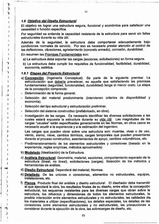1.8 Objetivo del Diseño Estructural
El objetivo es lograr una estructura segura, funcional y económica para satisfacer una
, necesidad o función específica.
Por seguridad se entiende la capacidad resistente de la estructura para servir sin fallas
estructurales durante su vida útil.
Además de la seguridad, la estructura debe comportarse adecuadamente bajo
condiciones normales de servicio. Por eso es necesario prestar atención al control de
las deflexiones, vibraciones, agrietamiento (concreto armado), corrosión, durabilidad.
En resumen las Premisas Fundamentales son:
a) La estructura debe soportar las cargas (acciones, solicitaciones) en forma segura.
b) La estructura debe cumplir los requisitos de funcionalidad, factibilidad, durabilidad,
econornta, estética.
1.8.1 Etapas del Proyecto Estructural
a) Concepción (Ingeniería Conceptual). Se parte de la siguiente premisa: La
estructuración que debería prevalecer, es aquella que satisfaciendo las premisas
fundamentales (seguridad, funcionalidad, durabilidad) tenga el menor costo. La etapa
de laconcepcíón comprende:
- Determinación de la forma general.
Selección del material predominante (intervienen criterios de disponibilidad y
economía).
- Selección del tipo estructural y estructuración preliminar.
Selección del sistema constructivo (prefabricado, en obra).
- Investigación de las cargas. Es necesario identificar las diversas solicitaciones a las
cuales estará expuesta la estructura durante su vida útil. Las magnitudes de las
cargas "usuales" están especificadas generalmente en las Normas, en otros casos es
necesario acudir a la experiencia y a la estimación del ingeniero.
Las cargas que pueden obrar sobre una estructura son: muertas, vivas o de uso,
viento, sismo, nieve, cambios térmicos, cargas temporales que pueden presentarse
durante el proceso constructivo, asentamientos de apoyo, cambios volumétricos, etc.
- Predimensionamiento de los elementos estructurales y conexiones (basado en la
experiencia, reglas empíricas, métodos aproximados).
b) Modelado (idealización) de la Estructura.
c) Análisis Estructural. Geometría, material, secciones, comportamiento esperado de la
estructura (lineal, no lineal), solicitaciones (cargas). Selección de los métodos y
herramientas de análisis.
d) Diseno Estructural. Dependerá del material, Normas.
e) Detallado. De las uniones o conexiones, elementos no estructurales, equipos,
instalaciones, etc.
f) Planos. Producto final del análisis y diseño estructural. El diseñador debe transmitir
al que ejecutará la obra, los resuHadosfinales de su diseño, entre ellos: la concepción
estructural, los esquemas resistentes para las diversas cargas que obran sobre la
estructura, -los refuerzos y dimensiones de todos los elementos estructurales, 'la
posible interacción entre elementos estructurales y no estructurales, las calidades de,
los materiales a utilizar (especificaciones), los detalles especiales, los detalles de las
conexiones entre elementos estructurales y no estructurales, las precauciones a
considerar durante la ejecución de la obra, las sobrecargas de diseño, etc.
11
II
_ ••• ::. --- •• ;.:.. o ~---..,_--..;;__.;.:-.~_ • ...__ ••• _ :',=.: .:;_.-.::_:.• ,,_ ..•.,_ .: •..... ,:. '.~ .:.-:_~ __:"__'_":'.,~; _, ,-__~_..__•..¡__.-.:......:':.,:,,___ :~-2.,:::,_::: _'_ ;; c',.:'::::.-_:':",':_'" .;',::.':";'.":';"':..0::...;.;;;..-..,...-
~
)
)
,)
)
r')
1
,~
)
J
)
"'")
)
)
)
'J
)
-)
)
J
}
j
)
~
_)
)
1
))
)
-)
¡
I
)
j¡
 