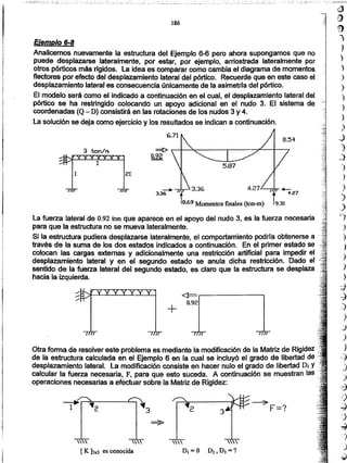 ~
;~
9
:1
J
')
'}
)
)
)
)
)
)
J
1
_)
')
)
)
)
_)
~3
/'
2 2 3
:::::--7- F=?
~
  
[ K ]3x3 es conocida D,=O D2,DJ=?
Otra forma de resolver este problema es mediante la modificación de la Matriz de Rigidez
de la estructura calculada en el Ejemplo 6 en la cual se incluyó el grado de libertad de
desplazamiento lateral. la modificación consiste en hacer nulo el grado de libertad DI Y
calcular la fuerza necesaria, F, para que esto suceda. A continuación se muestran las
operaciones necesarias a efectuar sobre la Matriz de Rigidez:
+
<l=.------------,
0.92
La fuerza lateral de 0.92ton que aparece en el apoyo del nudo 3, es la fuerza necesaria
para que la estructura no se mueva lateralmente.
Si la estructura pudiera desplazarse lateralmente, el comportamiento podrfa obtenerse a -
través de la suma de los dos estados indicados a continuación. En el primer estado se
colocan las cargas externas y adicionalmente una restricción artificial para impedir el
desplazamiento lateral y en el segundo estado se anula dicha restricción. Dado el
sentido de la fuerza lateral del segundo estado, es claro que la estructura se desplaza
hacia la izquierda.
3.36 4.27.c__.,-m-+-
t
4.27
8.69 Momentos finales (ton-m) 9.31
3 ton/A ~~~~------.-----~~~~
0.92
Ejemplo 6-8
Analicemos nuevamente la estructura del Ejemplo 6-6 pero ahora supongamos que no
puede desplazarse lateralmente, por estar, por ejemplo, arriostrada lateralmente por
otros pórticos más ñgidos. la idea es comparar como cambia el diagrama de momentos
flectores por efecto del desplazamiento lateral del pórtico. Recuerde que en este caso el
desplazamiento lateral es consecuencia únicamente de la asimetrfa del pórtico.
El modelo será como el indicado a continuación en el cual, el desplazamiento lateral del
pórtico se ha restringido colocando un apoyo adicional en el nudo 3. El sistema de
coordenadas (Q- D) consistirá en las rotaciones de los nudos 3 y 4.
La solución se deja como ejercicio y Josresultados se indican a continuación.
186
.-,---.-,. -.. - -.~-_.~ --, -~:.=_--~~:::~:.:::.;:_:..
 