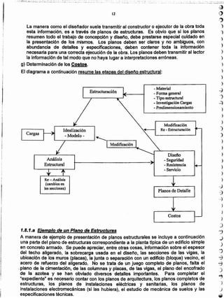 Costos -
Planos de Detalle
1.8.1.a Ejemplo de un Plano de Estructuras
A manera de ejemplo de presentación de planos estructurales se incluye a continuación
una parte del plano de estructuras correspondiente a la planta típica de un edificio simple
en concreto armado. Se puede apreciar, entre otras cosas, información sobre el espesor
del techo aligerado, la sobrecarga usada en el diseno, las secciones de las vigas, la
ubicación de Josmuros (placas), la junta o separación con un edificio (bloque) vecino, el
acero de refuerzo del aligerado. No se trata de un juego completo de planos. falta el
-plano de ·Ia cimentaclón..da las .columnas y-placas, .de-las vigas, el plano -del encofrado
-de la azotea y se han ·obviado 'diversos' detalles importantes. Para completar el
"expediente" es necesario contar con los planos de arquitectura, los planos completos de
estructuras, los planos de instaraciones eléctricas y sanitarias, los planos de
instalaciones electromecánicas (si las hubiera), el estudio de mecánica de suelos y las
especificaciones técnicas.
Modificación
Re - Estructuración
- Material
- Forma general
- Tipo estructural
- Investigación Cargas
- Predimensionamiento
Re - Análisis
(cambios en
las secciones)
Análisis
Estructural
Cargas
.....,. Idealización
- Modelo-
~~--------~~r--------'
I I Modificación I
-..........._~--.,
~ Diseño
- Seguridad
- Resistencia
- Servido
Estructuración
La manera como el diseñador suele transmitir al constructor o ejecutor de la obra toda
esta información, es a través de planos de estructuras. Es obvio que si los planos
resumen todo el trabajo de concepción y diseno, debe prestarse especial cuidado en
la presentación de los mismos. Los planos deben ser claros y no ambiguos, con
abundancia de detalles y especificaciones,· deben contener toda la información
necesaria para una correcta ejecución de la obra. Los planos deben transmitir al lector
la información de tal modo que no haya lugar a interpretaciones erróneas.
g) Determinación de los Costos.
El diagrama a continuación resume las etapas del diseno estructural:
ti)
r'j)
)
')
)
)
)
)
)
)
)
)
-J
-')
..=)
)
)
)
)
)
)
)
)
)
)
. )
)
--J
c:j
----j
)
)
)
J
'j
J
_)
.:J
8
~
)
..,
.)
J
-_., , ..., ._ ..._----.......... I,_ ~_ •••__ ..... _, .... ~.~. ,._.~ -_;:..~.:.:;__:..l.~w
12
...... - ....
•• ". :," '.' •-: ' ~': ': ••1" ..!-..~
. ..._~~J"'5:~~...:.:.....___.;..._._.h _....: ..~-,,~__:.:~_';__;'",;, ...,__,..._:.;. .'-:.:__,.~..~.~~:::::., ..'.;":'.;.".,""__"o' "....:.. _. , ::
!
I
I
 