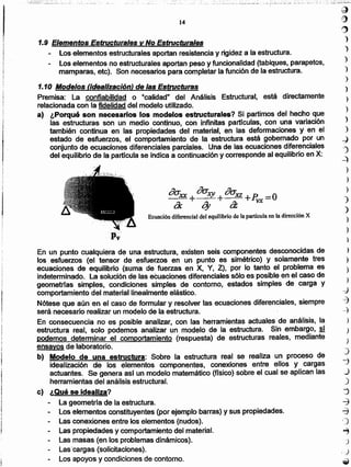 ~
e
~:)
)
')
)
)
)
)
)
)
)
)
-J
')
-::)
)
)
)
)
)
)
)
)
)
)
)
)
-el
c:j
~
)
)
)
)
"'.::)
J
)
~
-j
d
,)
"'")
-c)
~
••• _~:.:"",:,,-".'.¡':":~
En un punto cualquiera de una estructura, existen seis componentes desconocidas de
los esfuerzos (el tensor de esfuerzos en un punto es simétrico) y solamente tres
ecuaciones de equilibrio (suma de fuerzas en X, Y, Z), por lo tanto el problema es
indeterminado. la solución de las ecuaciones diferenciales sólo es posible en el caso de
geometrfas simples, condiciones simples de contorno. estados simples de carga y
comportamiento del material linealmente elástico.
Nótese que aún en el caso de formular y resolver las ecuaciones diferenciales, siempre
será necesario realizar un modelo de la estructura.
En consecuencia no es posible analizar, con las herramientas actuales de análisis, la
estructura real, solo podemos analizar un modelo de la estructura. Sin, embargo, si
podemos determinar el comportamiento (respuesta) de estructuras reales, mediante
ensayos de laboratorio.
b) Modelo de una estructura: Sobre la estructura real se realiza un proceso de
idealización de los elementos componentes, conexiones entre ellos y cargas
actuantes. Se genera así un modelo matemático (físico) sobre el cual se aplican las
herramientas del análisis estructural.
e) ¿Qué se idealiza?
- La geometrla de la estructura.
- Los elementos constituyentes (por ejemplo barras) y suspropledades.
Las conexiones entre los elementos (nudos).
Las propiedades y comportamiento del material.
Las masas (en los problemas dinámicos).
tascarqas (solicitaciones).
Los apoyos y condiciones de contorno.
ro oa: oa:_::,.x:x= + .xy + xz +R =O
LX q, a vx
Ecuación diferencial del equilibrio de la particula en la dirección X
¡
j
I
t
"
1i
!
1.9 Elementos Estructurales v No Estructurales
Los elementos estructurales aportan resistencia y rigidez a la estructura.
- los elementos no estructurales aportan peso y funcionalidad (tabiques, parapetos,
mamparas. etc). Son necesarios para completar la función de la estructura.
1.10 Modelos (idealización) de las Estructuras
Premisa: La confiabilidad o "calidad" del Análisis Estructural, está directamente
relacionada con la fidelidad del modelo utilizado.
a) ¿Porqué son necesarios los modelos estructurales? Si partimos del hecho que
las estructuras son un medio continuo, con infinitas partfculas, con una variación
también continua en las propiedades del material, en las deformaciones y en el
estado de esfuerzos, el comportamiento de la estructura está gobernado por un
conjunto de ecuaciones diferenciales parciales. Una de las ecuaciones diferenciales
del equilibrio de la partícula se indica a continuación y corresponde al equilibrio en X:
14
...-,..:,::.._..._._~-:~.- ""...:,,'::~:,!:.~-~:.~ ',,,~;':':~:,';'~:...:,' .- .. -';~,...:-::.:::~::::.: ., _:..._,-~,-,., _. ,.: ', . _, -'_"._-'
 