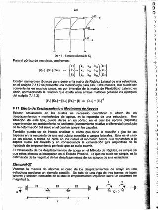 ~
(jJ
:1;)
")
)
)
)
)
)
)
)
)
)
-j
)
~
)
)
)
)
)
)
-
'
--
:
:
.
11/" )¡""v
ElElEl
2
Veamos la manera de abordar el caso de los desplazamientos de apoyo en una
estructura mediante un ejemplo sencillo. Se trata de una viga de tres tramos de luces
iguales y sección constante en la cual el empotramiento izquierdo sufre un descenso de
magnitud d.
Ejemplo6-27
6.11 Efecto del Desplazamiento o Movimiento de Apoyos
Existen situaciones en las cuales es necesario cuantificar el efecto de los
desplazamientos o movimientos de apoyo, en la repuesta de una estructura. Una
situación de este tipo. puede darse en un pórtico en el cual los apoyos (zapatas)
experimentan un asentamientono uniforme (asentamientorelativo o diferencial) producto
de la deformación del suelo en el cual se apoyan las zapatas.
También puede ser de interés analizar el efecto que tiene la rotación o giro de las
zapatas en la respuesta de una estructura sometida a cargas laterales. Este es el caso
de las placas"o muros de corte en los cuales el momento flector que transmiten a la
zapata suele ser elevado y en consecuencia la cimentación gira alejándose de la
hipótesis de empotramientoperfecto que se suele asumir.
El tratamiento de los desplazamientos de apoyo en el Método de Rigidez, es simple ya
que estos efectos se incorporanen el Estado Primario. Lo que no suele ser simple, es la
estimación de ramagnitudde los desplazamientosde los apoyos de una estructura.
[FL] [KL] = [KL] [FL] = [I] ~ [KL]= [FLrL
Existen numerosas técnicas para generar la matriz de Rigidez Lateral de una estructura,
en el acápite 7.11.2 se presentauna metodologíapara ello. Otra manera, que puede ser
conveniente en muchos casos, es por inversión de la matriz de Flexibilidad Lateral, es
decir, aprovechando la relación que existe entre ambas matrices (véanse los ejemplos
del acápite 7.11.2):
D3 = I - Tercera columna de KL
Para el pórtico de tres pisos, tendremos:
{FI} (kllkl2 k13J{OI}{QL}=[KL){OL} ~ F2 = k21 k22 k23 02
F3 k 31 k32 k13 03
226
.~_ ··.---:;.-;,¡;-;c
__ i~-_..
__~"~-L _ - ....-.~~:_~--- ..._~~- -------
 