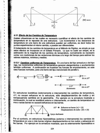 229
Por el contrario, en estructuras hiperestáticas (externa o internamente) los cambios de
temperatura en una o más barras originan desplazamientos en los nudos y esfuerzos en
las barras. Por ejemplo en la armadura mostrada, que es externamente hiperestática e
Apoyo deslizante
&ro .. Esfuerzos en barras {o"}= {O}
Desplazamiento de nudos {D}*" {O}
En estructuras isostáticas (externamente e internamente) los cambios de temperatura,
ATO. no causan esfuerzos en la estructura, sólo desplazamientos de nudos y en
consecuencia cambios en la geometria. Por ejemplo en la armadura mostrada a
continuación, la cual es isostática externa e internamente, un cambio de temperatura en
una o varias barras no causará esfuerzos en las barras.
~ ~~--S~h = __.~ ~._.
EA AT' EAaA'fO
11'fO incremento
+-~ ~__.ATO
decremento
EA a AT'
6.12.1 Cambios uniformes de Temperatura. En una barra del tipo armadura o del tipo
viga, los incrementos uniformes de temperatura generan alargamientos o acortamientos
también uniformes. A continuación se muestran las fuerzas de empotramiento. en este
caso fuerzas normales, para una barra del tipo mencionado de peralte h.
6.12 Efecto dé los Cambios de Temperatura
.. ·.Existensituaciones en las cuales es necesario cuantificar el efecto de los cambios de
....:ternperatura en la repuesta de una estructura. Los incrementos o los descensos de
.•.•..temperatura en una barra de una estructura pueden ser uniformes, es decir todos los
puntos experimentan el mismo camblo, o pueden ser diferenciales.
El tratamiento de los cambios de temperatura en el Método de Rigide~, es simple ya que
estos éfectos se incorporan en el Estado Primario. Lo que no suele ser simple, es la .
estimación de la magnitud de los cambios de temperatura, normalmente es necesario
contar con mediciones de las variaciones térmicas a lo largo del tiempo para estimar los
valores máximos, mínimos y medios.
30.00
_/
_l
)
)
)
)
)
)
J
)
...,
.J
)
J
)
_)
)
I
1
)
)
)
)
~
)
•
)
•
I
i
I
i
)
~
1
•[
~
~
.~,
 