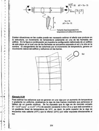 231
Ejemplo 6-29
Para estimar los esfuerzos que se generan en una viga por un aumento de temperatura
o gradiente no uniforme, analicemos la viga de tres tramos mostrada que pertenece al
>_ tablero de un puente continuo. Se ha supuesto que la viga es de concreto armado
f~ (E = 2xI06 tonfm2 a R::1xl0·s l/OC) de sección constante O.40x:1.20 m y que está sometida a
'> un gradiente lineal de temperatura de 30°C, es decir, la parte superior de la viga se
§ encuentra más caliente (50°C) que la inferior (20°C) por estar expuesta directamente al
~. sol.
,
=
Sol
~o
,
Existen situaciones en las cuales puede ser necesario estimar el efecto que produce en
la estructura, un incremento de temperatura solamente en una de las fachadas del
edificio. En la figura a continuación se muestra la configuración deformada de un edificio
de seis pisos en el cual una de las fachadas se encuentra expuesta al sol y la otra en la
sombra. El alargamiento de las columnas por el incremento de temperatura, genera un
movimiento lateral del edificio y esfuerzos en las barras.
'---- Variación lineal (supuesta) de la
temperatura en la altura de la sección.
Te>Ti _
h AT=Te-Ti
)
)
)
J
I
~
)
)
)
•
)
r)
)
)
)
..,
J
")
i
}}
t )
I
1 -,
i )
)
~
j
I }
¡
~
l
)
_)
¡ )
)
It
)
-}
)
 