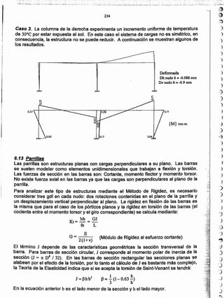 ¡tI)
~
~
)
)
)
)
)
)
}
)
)
)
--}
)
)
.,
)
--j
)
~
-)
)
)
)
)
)
)
~
)
)
)
'"J
)
"3
j
~
::)
)
)
:)
,)
_)
)
)
,~
6.13 Parrillas
Las parrillas son estructuras planas con cargas perpendiculares a su plano. Las barras
se suelen modelar como elementos unidimensionales que trabajan a flexión y torsión.
Las fuerzas de sección en las barras son: Cortante. momento f1ectory momento torsor.
No existe fuerza axial en las barras ya que las cargas son perpendiculares al plano de la
parrilla.
Para analizar este tipo de estructuras mediante el Método de Rigidez. es necesario
considerar tres gdl en cada nudo: dos rotaciones contenidas en el plano de la parrilla y
un desplazamiento vertical perpendicular al plano. La rigidez en flexión de las barras es
la misma que para el caso de los pórticos planos y la rigidez en torsión de las barras (el
cociente entre el momento torsor y el giro correspondiente) se calcula mediante:
Kt= Mt = GJ
9t L
E
G = 2(1+v) (Módulo de Rigidez al esfuerzo cortante)
El término J depende de las caracterrsticas geométricas la sección transversal de la
barra. Para barras de sección circular, J corresponde al momento polar de inercia de la
sección (J = 1t D4 I 32). En las barras de sección rectangular las secciones planas se
alabean por el efecto de la torsión, por lo tanto el cálculo de J es bastante más,complejo,
fa Teorla de la Elasticidad índlca que si se acepta la torsión de Saint-Venant se tendrá:
J=(3hb3 (3~ .!.(l-O.63~)
3 h
En la ecuación anterior b es el lado menor de la sección y h el lado mayor.
{M} ton-m
0.710.37
Deformada
Dh nudo 6 It$ -0.088 mm
Dv nudo 6 ""-0.9 mm
Caso 3. La columna de la derecha experimenta un incremento uniforme de temperatura
de 30°C por estar expuesta al sol. En este caso el sistema de cargas no es simétrico, en
consecuencia, la estructura no se puede reducir. A continuación se muestran algunos de
los resultados.
234
 