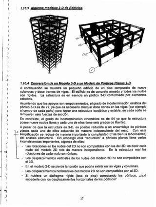 17
Conversión de un Modelo 3-D a un Modelo de Pórticos Planos 2-D.
A continuación se muestra un pequeño edificio de un piso compuesto de nueve
columnas y doce tramos de vigas. El edificio es de concreto armado y todos los nudos
son rigidos. La estructura es en esencia un pórtico 3-D conformado por elementos
esbeltos.
Asumiendo que los apoyos son empotramientos. el grado de indeterminación estática del
pórtico 3-D es de 72. ya que es necesario efectuar doce cortes en las vigas (por ejemplo
al centro de cada paño) para lograr una estructura isostática y estable. en cada corte se
remueven seis fuerzas de sección.
En contraste, el grado de indeterminación cinemática es de 54 ya que la estructura
posee nueve nudos libres y cada uno de ellos tiene seis grados de libertad.
A pesar de que la estructura es 3-D, es posible reducirla a un ensamblaje de pórticos
-3 planos cada uno de ellos actuando de manera independiente del resto. Con esta
simplificación se reduce de manera importante la complejidad (más bien la laboriosidad)
del análisis estructural. Sin embargo esta "reducción" a pórticos planos tiene varias
inconsistencias importantes. algunas de ellas:
Las rotaciones en los nudos del 20 no son compatibles con los del 3D. es decir cada
nudo del modelo 20 rota de manera independiente. En la estructura real las
rotaciones de cada nudo son únicas.
- Los desplazamientos verticales de los nudos del modelo 20 no son compatibles con
el 30.
- En el modelo 2-0 se pierde la torsión que podría existir en las vigas y columnas.
Los desplazamientos horizontales del modelo 20 no son compatibles con el 3D.
- Si hubiera un diafragma rígido (losa de piso) conectando los pórticos. ¿qué
sucedería con los desplazamientos horizontales de los pórticos?
f
, 1.10.3 Algunos modelos 3-D de Edificios.
)
)
)
-)
)
I
)
J
)
I
)
~
)
,)
J
J
)
-)
)
)
.;;;
-)
.)
}
-,
)
I
,l
1
1
1
¡ )
¡
¡ j
I
1
,
-l
} 1.10.4
 