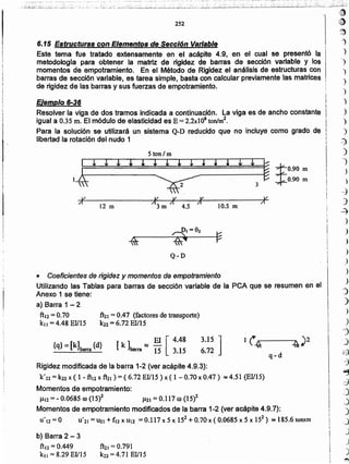 l
l¡D
~
~
-')
)
')
)
)
)
')
)
)
)
o~
)
01
)
)
~
)
.-=)
)
)
)
)
)
)
)
-)'o"
;)o.
)
.)
~
J
G
·3
~
·~
:)
J
)
.J
J
.)
)
~
fhl =0.791
k22 = 4.71 BIlIS
b) Barra 2 - 3
ftl2 = 0.449
kll = 8.29 El/lS
Rigidez modificada de la barra 1-2 (ver acápite 4.9.3):
k'22 = k22 x (1 - ft12 x ft21 ) = (6.72 El/15) x ( 1 - 0.70 x 0.47) ~ 4.51 (BIlIS)
Momentos de empotramiento:
J.112 =- 0.0685 ro (15)2 J.121 = 0.117 (J) (15i-
Momentos de empotramiento modificados de la barra 1-2 (ver acápite 4.9.7):
U'IZ = O U' 21 = UZI + fl2x Ul2 = 0.117 x S x 152 +0.70 x ( 0.0685 x 5 x 152 ) .~ 18S.6 tonxm
3.15 ]
6.72
[ k]' ~ El [ 4.48
barra 15 3.15
{q} = [kJbarra {d}
ft21 = 0.47 (factores de transporte)
k22= 6.72 El/IS'
• Coeficientes de rigidez y momentos de empotramiento
Utilizando las Tablas para barras de sección variable de la peA que se resumen en el
Anexo 1 se tiene:
a} Barra 1 .....2
ftü=0.70
kll = 4.48 EIIIS
Q-D
5 ton 1m
11:l
I I I };
yl~ ~ I
* ~
:$:0.90 m
0.90 m
 3
J¿ v I¿ I! J¿
/1
12 m í1j m 11 4.5
11
10.5 m
í1
Ejemplo 6..36
Resolver la viga de dos tramos indicada a continuación. la viga es de ancho constante
igual a 0.35 m. El módulo de elasticidad es B =2.2x106 ton/m2.
Para la solución se utilizará un sistema Q-D reducido que no incluye como grado de
libertad la rotación del nudo 1
!
¡
i.
I¡
l.
6.15 Estructuras con Elementos de Sección Variable
Este tema fue tratado extensamente en el acápite 4.9. en el cual se presentó la
metodologra para obtener la matriz de rigidez de barras de sección variable y los
momentos de empotramiento. En el Método de Rigidez el análisis de estructuras con
barras de sección variable. es tarea simple. basta con calcular previamente las matrices
de rigidez de las barras y sus fuerzas de empotramiento.
252
 