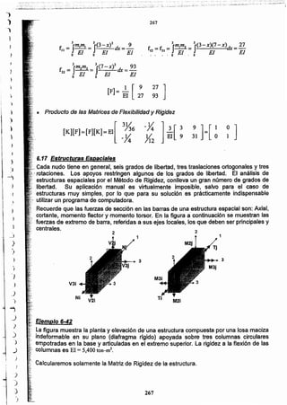 267
Ejemplo 6-42
la figura muestra la planta y elevación de una estructura compuesta por una losa maciza
indeformable en su plano (diafragma rfgido) apoyada sobre tres columnas circulares
, empotradas en la base y articuladas en el extremo superior. La rigidez a la flexión de las
.. columnas es El = 5,400 ton-m'.
:,:Calcularemos solamente la Matriz de Rigidez de la estructura.
M21
V31
3
11
3
2
, .:Cada nudo tiene en general, seis grados de libertad, tres traslaciones ortogonales y tres
,;.rotaciones. Los apoyos restringen algunos de los grados de libertad. El análisis de
,','estructuras espaciales por el Método de Rigidez, conlleva un gran número de grados de
,libertad. Su aplicación manual es virtualmente imposible, salvo para el caso de
,.,'estructuras muy simples, por lo que para su solución es prácticamente indispensable
, utilizar un programa de computadora.
Recuerde que las fuerzas de sección en las barras de una estructura espacial son: Axial,
cortante, momento flector y momento torsor. En la figura a continuación se muestran las
fuerzas de extremo de barra, referidas a sus ejes locales, los que deben ser principales y
centrales.
,"
, 6.17 Estructuras Espaciales
• Producto de las Matrices'de Flexibilidad y Rigidez
27 ]
93
[F]- _1 [ 9
El 27
f = lImlm2 = 3$(7 - X)2 dx = 93
22 El El Elo o
f. =f = lJmlm2 = lJ(3-X)(7-X)dx= 27
12 21 El El El
, •. .' o' " o
f = 3Im,ml = 3J{3- X)2 dx =_2_
11 El El ' Elo o
267
)
)
)
)
}
)
)
.)
.,
..,
.)
;
)
)
)
}
_)
)
)
)
)
)
 