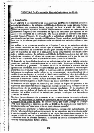 271
1 Introducción
el Capitulo 6 se presentaron las ideas centrales del Método de Rigidez aplicado a
ras reticulares. La aplicación del Método de Rigidez se realizó bajo una forma o
es decir, la matriz de rigidez de la
ra se generó aplicando sucesivos desplazamientos unitarios en cada una de las
.....,..""'""'·1"I8S elegidas y los coeficientes de rigidez se obtuvieron por equilibrio de los
o de porciones de la estructura. De manera similar se obtuvieron las cargas
,~:nO~[]i:lJt:l:i(Estado Primario). El procedimiento o metodologfa utilizado en el Capitulo 6,
~_·."'rrT,.r~entender las ideas centrales del Método de Rigidez y darle un significado flsico a
,••<..__ ........ una de las etapas que intervienen en la solución de una estructura utilizando este
;?··...."oyr.no.
análisis de los problemas resueltos en el Capitulo 6, aún en las estructuras simples
que hemos abordado, es fácil concluir que el Método de Rigidez y en general los
os matriciales, se caracterizan por una gran cantidad de cálculo sistemático, y su
en la práctica se basa en la adecuación de los computadores para llevar a cabo
.. o el trabajo numérico. La aplicación del Método de Rigidez conduce a-que aún para
·estructuras pequeñas, el número de ecuaciones simultáneas podría ser tal que su
'.solución sin computador, seria sumamente laboriosa por no decir imposible.
.: El desarrollo de los métodos de cálculo de estructuras en los que el trabajo numérico
.. : puede ser realizado convenientemente en un computador, lleva a procedimientos a la
. vez sistemáticos y generales. E.I objetivo no es el de disminuir el número total de
;• operaciones aritméticas, sino conseguir métodos que puedan aplicarse a muchos tipos
diferentes de estructuras y que utiiicen el máximo posible de procedimientos numéricos
...trpicos para los cuales ya existen rutinas en los computadores. La cuestión ahora no es
·decidir si a un ser humano le resultará el cálculo estructural tedioso, sino si el método es
adecuado para ser fácilmente adaptado a una computadora. Si esto último sucede,
, entonces eí método es "bueno", aunque el número total de operaciones realizadas sea
. considerablemente superior al de otro método de menor facilidad de mecanizar.
·El desarrollo de los equipos de cómputo y del Método de Rigidez ha permitido a los
ingenieros establecer métodos que requirieren menos suposiciones y restricciones en el
..•.planteamiento de los problemas, logrando mejores resultados. En la actualidad, el
•.ingeniero que se dedique al diseño de estructuras, debe estar familiarizado con los
. métodos del análisis matricial de estructuras, porque constituyen una herramienta
poderosa de análisis.
Al mismo tiempo debe estudiar y entender el uso correcto de esta forma automática de
...-anáñsls. El resultado de un análisis por computador es sólo tan bueno como los datos y
el modelo de los cuales se parte. El acrónimo GIGO (del inglés Garbage In, Garbage
Out) cuya traducción al castellano podrfa ser BEBS se ha acuñado para recordarnos
constantemente que "basura que entra, es igual a basura que salen,
Esto significa que el criterio y la habilidad del ingeniero, nunca podrán automatizarse. El
criterio y el entendimiento del comportamiento de las estructuras siempre deberán estar
presentes cuando se idealice la estructura y ·se hagan las suposiciones acerca de las
cargas y solicitaciones, el comportamiento del material, las condiciones de apoyo, las
Conexiones entre los diversos elementos. Lo mismo se aplica a la interpretación y uso
correcto de los resultados de tales análisis.
)
)
")
)
)
CAPITULO 7- Formulación Matricial del Método de Rigidez
271
_.._--_::.._:._._:__-:;-; ._- ;"" ..
.~
.)
~
}
,
)
)
,J
1
.)
)
)
,)
)
)
)
-;
)
...,
)
)
)
_J
)
)
)
~j
J
J
)
 