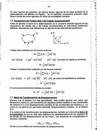 l~
~~
(:i)
,J)
.~
)
)
)
)
)
)
)
)
)
-j
)
"7
)
)
)
_)
.)
)
)
)
")
" ,)
)
)
~
J
-)
)
c4
-)
-J
~
.;;
)
)
_)
rj
J
")
)
J
~
{d},;I = [A]nxN {D}Nx 1
Donde [A] es la Matriz de transformación de desplazamientos.
7.3 Matriz de Transformación de Desplazamientos
Siempre que el sistema Q-D sea generalizado, será posible generar una matriz, que
llamaremos matriz [A], que transfotme los desplazamientos medidos en las coordenadas
del sistema Q-D a los desplazamientos medidos en las coordenadas del sistema q-d. La
matriz [Al se genera por geometrfa aplicando desplazamientos unitarios en el sistema
Q-D.
A la matriz [A] de transformación de desplazamientos, también se le denomina Matriz de
_ Compatibilidad _yaque en este-caso relaciona los desplazamientos de los extremos de
- Ias barras con los desplazamientos .de los nudos. Las relaciones de compatibilidad se
expresan mediante:
En estructuras linealmente elásticas se cumple:
W = W· :) .!.{Q}T{D} = _1_{Dr{Q}
2 2
Trabajo Real realizado por las fuerzas externas:
w= ~¿Q¡D¡ = ~{QV {D}
{Q}:::[K]{D} :) {Q}T:::{D}T[Kt [Kt =[K] (la matriz de rigidez es simétrica)
:. W =.!.{D}T [K]{D}
2
Trabajo Complementario realizado por las fuerzas externas:
W'= ~LDiQi = ~{DV{Q}
{D}=[F]{Q} => {D}T={Q}T[Ft [Ft =[F] (lamatrizdeflexibilidadessimétrica)
:. W'=~ {Q}T[F]{Q}
Qi
En este Capítulo se presentan, de manera simple, algunas de las ideas centrales de la
sistematización del Método de Rigidez. Se ha esñrnado conveniente presentar estas
ideas a través de varios ejemplos en orden de complejidad creciente.
7.2 Expresiones del Trabajo Real y del Trabalo Complementario
Antes de abordar el tema de la sistematización en sl, conviene recordar algunas de las
expresiones del trabajo real y del trabajo complementario en estructuras linealmente
elásticas, expresiones que utilizaremos en algunas de las deduccíones posteriores.
272
 