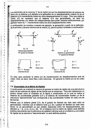 273
7.4 Ensamblaje dela Matriz de Rigidez
A continuación se mostrará la manera de generar la matriz de rigidez de una estructura a
partir de las matrices de rigidez de las barras que la componen. Para ello utilizaremos un
pórtico simple como el mostrado en la figura a continuación en la cual se indica el
sistema de coordenadas globales Q-D y el sistema de coordenadas locales q-d de la
estructura "desmembrada" que corresponde a las coordenadas locales de cada una de
las barras.
Nótese que el sistema global Q-D, de N grados de libertad (en este caso seis) es
generalizado. mientras que el sistema local q-d, de n grados de libertad (en este caso
doce) no es generalizado ya que existen relaciones entre los desplazamientos, por
ejemplo d, = c4, d)=ds• d9=d12, etc. En el sistema Q-D la matriz de rigidez será definida
positiva (asumiendo que la estructura es estable) mientras que en el sistema q-d la matriz
de rigidez de la estructura "desmembrada" no será definida positiva.
En este caso particular la matriz [A] de transformación de desplazamientos será de
orden 12x6, es decir, doce filas y seis columnas. En general la matriz [A] es de orden
nxN.
D3 = 1 Tercera
columna de [A]
DI = 1 Primera
columna de [A]
Resto cero Resto cero
 q-d
Sistema no generalizado
"n" grados de libertad
Q-D
Sistema generalizado
'"N" grados de libertad
3
52
LOSelementos de la columna "i" de la matriz [A] son los desplazamientos de extremo de
(en el sistema q-d) debidos a la aplicación de un desplazamiento unitario Dj (en el
,,'sistema Q,.D)manteniendo todoelos.otroe desplazamientos Di nulos. Para que exista la
'. ~',matriz [A] es necesario que el sistema Q-D sea generalizado, es decir los
" desplazamientos {D} deben ser independientes para poder variarlos arbitrariamente, por
-:ejemplo hacer Dj = 1manteniendo todos los otros desplazamientos nulos.
, A continuación se muestra a manera de ejemplo, la generación a partir de la definición,
de la primera y tercera columna de la matriz [A], para el pórtico mostrado a continuación.
5 i6 JB --~tl~~ ~;r:7 11
1~3 4
12
273
........ "-_ .
,;.;'::=.:;-:..:..;.:_:~;'::..:.;;;_-~~~ -'---~:':~··:·i..:::-.:..:-:__;:~.~::::;._:;.~~--~:;-;l::..::_~..;;--..s, ~::_.
)
)
)
)
")
i
)
"}
,~
,,;J
I
)
)
)
,)
)
)
")
-')
)
....,
)
)
J
)
J
)
:)
..,
.)
")
 