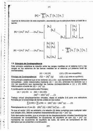 275
~~.,. 7.5 Principio de Contragradlencla
Este principio establece la relación entre las cargas medidas en el sistema Q-D y las
cargas en los extremos de las barras medidas en el sistema q-d (sistema local de
coordenadas).
{d} = [A] {D} ({d} y {D} son compatibles)
Principio de Contragradiencia: {Q} = [A]T {q} ({Q} y {q} están en equilibrio)
Este principio establece que si los vectores {d} y {D} - que representan desplazamientos
compatibles - están relacionados mediante {d} = [A] {D}. entonces los vectores {q} y
{Q} (en equilibrio) que representan las fuerzas correspondientes a {d} y {D} están
relacionados a través de {Q}= [Af {q}.
A continuación se demuestra este Principio:
{d} = [A] {D} => {3d}= [A] {3D}
{3d}T = {3D}T [A]T (1)
Trabajo virtual (desplazamientos virtuales, véase el acápite 2.4) para una estructura
formada por el ensamblaje de barras unidas en los nudos:
¿Q(3D) = ¿q (3d)::) {8D} T {Q} = {&l}T {q} (2)
Reemplazando en (1) en (2): {3D}T {Q} = {BD}T[A]T{q} (3)
Ya que el vector {3D} es arbitrario y la relación .(3) debe cumplirse para cualquier valor
que adopte {5D}, deberá cumplirse necesariamente que {Q} = [A]T {q}.
Esto demuestra también, que el principio de los desplazamientos virtuales transforma las
ecuaciones de compatibilidad, en ecuaciones de equilibrio ya que {Q} = [A]T {q}
representa las ecuaciones de equilibrio de nudo, tal como se comprobará en los
ejemplos que se presentan a continuación.
.e
"0
nxN
[k1] [Al]
[k2] [A2]
nxN
..........
<,
-,'.
[Al]
[A2]
I
I
I
[Áml
Veamos la deducción de esta expresión, asumiendo que la estructura tiene un total de m
barras:
275
r.
.
.
¡.~:
~c
.:.~~:~¿:i-d.~:..:~:~:.:.::.~::::__';;:;;.~_..~j:.~.,;~.¿~_.: :z_.::.;~~..:~:;~,~;
,.
)
)
}
1
,
}
)
)
)
»
)
-")
)
,
J
")
)
:}
j
~i)
j
J
.)
)
~
)
--)
)
)
)
 