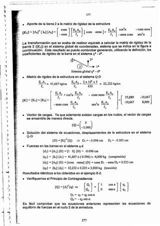 277
Q1 = q1 + q2 COS IX
Q2 = - q2 sen a.
Es fácil comprobar que las ecuaciones anteriores representan las ecuaciones de
equilibrio de fuerzas en el nudo 2 de la armadura.
cos a ] [q. ]-senc q2[~'l= [~
{Q}= [A]T{q} =:>
{D} = [Krl {Q} => DI =- 0.096 cm D2= - 0.503 cm
• Fuerzas en las barras en el sistema q-d
{dj} = [Al] {D} = [1 O]{D} = -0.096 cm
{q¡}= [kj] {dI} = 41,667 x (-0.096) ~ -4,000 kg (compresión)
{d2} = [A21 {D} = [cosa -sene] {D} = cosa DI - sena ~ = 0.225 cm
{q2} = [k21{d2} = 22,222 x 0.225 ~ 5,000 kg (tracción)
Resultados idénticos a los obtenidos en el ejemplo 6-2.
• Verifiquemos el Principio de Contragradiencia:
• Vector de cargas. Ya que solamente existen cargas en los nudos, el vector de cargas
se ensambla de manera directa.
{Q}=(-3.~OOJ
• Solución del sistema de ecuaciones, desplazamientos de la estructura en el sistema
Q-D
=[ 55,889
-10,667
-10,667]
8,000
EA_ cosa sena _2_2
l2
[K] = [K.J+ [K2] =
E1A2 = 2 X 106 X 5 ~ 22,222 kg/cm
.e2 450
Sistema global q'" - d*
• Matriz de rigidez de la estructura en el sistema Q-D
EA
_1 _1~ 41,667 kglcm
.e.
~ 12*
~t_l'
La transformación que se acaba de realizar equivale a calcular la matriz de rigidez de la
barra 2 ([K2]) en el sistema global de coordenadas, sistema que se indica en la figura a
continuación. Este resultado se puede combrobar generando, utilizando la definición, los
coeficientes de rigidez de la barra en el sistema q* - d*.
• Aporte de la barra 2 a la matriz de rigidez de la estructura
[1<.2] = [A2f [k2] [A2]= [ cosa ] [E2 A2] [cosa -sena J "'" E2A2 [ cos2a - cosa sena]
- sena l2 l2 - sena cosa sen'c
277
t
I
)
.)
)
)
"
J
)
-J
)
~
)
J
.)
-)
)
~)
1
-)
~
J
)
1
_)
)
__}
)
1
)
J
-~
)
)
)
 