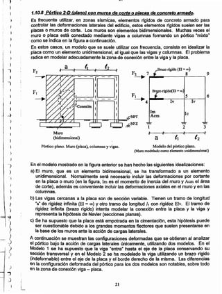 21
En el modelo mostrado en la figura anterior se han hecho las siguientes idealizaciones:
a) El muro, que es un elemento bidimensional, se ha transformado a un elemento
unidimensional. Normalmente será necesario incluir las deformaciones por cortante
en la placa o muro (en la figura, Im es el momento de inercia del muro y Acm el área
de corte), además es conveniente incluir las deformaciones axiales en el muro yen las
columnas.
b) Las vigas cercanas a la placa son de sección variable. Tienen un tramo de longitud
"a" de rigidez infinita (El = (0) y otro tramo de longitud 11 con rigidez Elv. El tramo de
rigidez infinita (brazo rfgido) intenta modelar la conexión entre la placa y la viga y
representa la hipótesis de Navier (secciones planas).
c) Se ha supuesto que la placa está empotrada en la cimentación, esta hipótesis puede
ser cuestionable debido a los grandes momentos flectores que suelen presentarse en
la base de los muros ante la acción de cargas laterales.
A continuación se muestran las configuraciones deformadas que se obtienen al analizar
el pórtico bajo la acción de cargas laterales únicamente, utilizando dos modelos. En el
Modelo 1 se ha supuesto que la viga "entra" hasta el eje de la placa conservando su
sección transversal y en el Modelo 2 se ha modelado la viga utilizando un brazo rlgido
(indeformable) entre el eje de la placa yel borde derecho de la misma. Las diferencias
en la configuración deformada del pórtico para los dos modelos son notables, sobre todo
en la zona de conexión viga - placa.
Modelo del pórtico plano.
(Muro modelado como elemento unidimensional)
Pórtico plano. Muro (placa), columnas y vigas.
1m le
NPT Acm
1 2 3
le le
"
..
"
., .. '1
a tI t2
Muro
(bidimensional) .
9
~--~----~----I
~ a f ~ le
1,2
" Brazo rígido (El =!Xl)F2 .. '1 >¡
F2 7 8
--:0; =--..
I I Brazo rIgido(EI =00
_ _ 1_ _ _ J Fl S
~4 Iv Iv
1.10.8 P6rtico 2-D fqlano} con muros de corte oplacas de concreto armado.
Es frecuente utilizar, en zonas slsrnlcas, elementos rfgidos de concreto armado para
controlar las deformaciones laterales del edificio, estos elementos rfgidos suelen ser las
placas o muros de corte. Los muros son elementos bidimensionales. Muchas veces el
muro o placa está conectado mediante vigas a columnas fonnando un pórtico "mixto"
como se indica en la figura a continuación.
En estos casos, un modelo que se suele utilizar con frecuencia, consiste en idealizar la
placa como un elemento unidimensional, al igual que las vigas y columnas. El problema
radica en modelar adecuadamente la zona de conexión entre la viga y la placa.
}
J
)
J
I
¡
J
J
J
~
I }
t
)r
I¡
,I
l
.,
J
,
)
)
)
}
)
r
)
~I
}
?}
I
Jf
L)
)
J
.,
~) ;
I
}
L
)
 