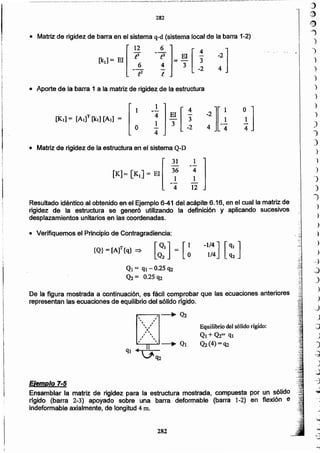 -"".-'- ..
,.j
@
19
J
")
)
)
")
)
)
)
)
)
)
")
)
')
)
.)
)
)
J
.1',
)
~
)
'.
)
"
-;,: )
)
)
~
~
J
)
)
-J
.}
:;)
)
")
~
)
.::
~
~
... -
)
.Jo•••
.)
~
..)
282
Ejemplo 7-5
Ensamblar la matriz de rigidez para la estructura mostrada, compuesta por un sólido
rrgido (barra 2-3) apoyado sobre una barra deformable (barra 1-2) en flexión e
indeformable axialmente, de longitud 4 ID.
Equilibrlo del sólido rígido:
Ql + Q2= ql
Q2(4) = 'l2
De la figura mostrada a continuación, es fácil comprobar que las ecuaciones anteriores
representan las ecuaciones de equilibrio del sólido rigido.
r----:"I, __. Q2 , , ,, ,,)
,,, ,, 
r: 
, 1I -----Ji" Q1
ql 4 .1''l2
Q¡ = ql-0.25 q2
<h= 0.25 'l2
-1/4] [qj]1/4 q2[~,] = [~{Q}= [A]T {q} =>
• Verifiquemos el Principio de Contragradiencia:
Resultado idéntico al obtenido en el Ejemplo 6-41 del acápite 6.16, en el cual la matriz de
rigidez de la estructura se generó utilizando la definición y aplicando sucesivos
desplazamientos unitarios en las coordenadas.
.• Matriz de rigidez de la estructura en el sistema Q-D
1 1 .-- 4
4 El [ 3"
..!.. 3 -2
4
[ 0
1
[KI] = [AI]Y[kl] [Al] =
• Aporte de la barra 1 a la matriz de rigidez de la estructura
:]
• Matriz de rigidez de barra en el sistema q-d (sistema local de la barra 1-2)
[
12 -~ 1 [4
[k,l= El _{':, != ~I _;
282
 