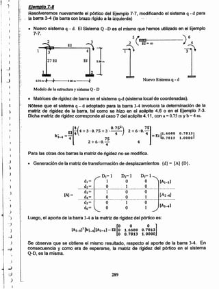 289
[A3_4]T [kj_4][Al-4] - El [g 1.6~80 o.7~131o 0.7813 1 .0000
Se observa que se obtiene el mismo resultado, respecto al aporte de la barra 3-4. En
consecuencia y como era de esperarse, la matriz de rigidez del pórtico en el sistema
Q-D, es fa misma.
Luego. el aporte de la barra 3-4 a la matriz de rigidez del pórtico es:
DI= 1 D2= 1 D3= 1
di = 1 O O [Al-3]
._.__c!~ _~. ..º .._. ..}. ..~ .... _d3= 1 O O
-...~-~.- --------º----.o------Q---------_ ..!.._.o__. ~~~~~_._
ds= O 1 O
dtí= O O 1
[Al =
• Generación de la matriz de transformación de desplazamientos {d} = [A] {D}.
Para las otras dos barras la matriz de rigidez no se modifica.
0.7813]
1.0000
[
4( 0.752) 75]~ _El 4" 4+3·0.75+3· 4 2+6.0'4 _ 1.6680
k3_4- 4 75 - EI~. 7813
2+6.0'4 4
• Matrices de rigidez de barra en el sistema q-d (sistema local de coordenadas).
Nótese que el sistema q- d adoptado para la barra 3-4 involucra la determinación de la
matriz de rigidez de la barra, tal como se hizo en el acápíte 4.6 o en el Ejemplo 7-3.
Dicha matriz de rigidez corresponde. al caso 7 del acápite 4.11, con a= 0.75 m y b =4 m.
Modelo de la estructura y. sistema Q - D
4.00m--;.fO.75m'" ....
1
r ,
~~,.,
3
27 El
1
Nuevo Sistema q- d
3
~1El 3.00 m
21
El
5 r.I!B~-----)64
2 : EI=oo
1~ 3~
• Nuevo sistema q- d. El Sistema Q -D es el mismo que hemos utilizado en el Ejemplo
7-7.
Ejemplo 7-8
Resolveremos nuevamente el pórtico del Ejemplo 7-7, modificando el sistema q - d para
la barra 3-4 (la barra con brazo rigido a la izquierda)
)
)
.)
}
--j
i
}
j
~J
)
~
i
¡
),
j -_;;
~
.)
i
J
j
)
J
1
l
_J
1 }
t _j
~
!
!
Ii
1 1
1 )
 