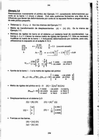 290
{di} = [Aí] {D}
{qi}= [ki] {di}
• Fuerzas en las barras.
[
6.1861J
{D} = ~ 2.4450
El 0.9488
{Q)= [rJ
{D} = [Kr1 {Q}
• Desplazamientos en el sistema Q-D
{Q}= [K] {D}
• Matriz de rigidez del pórtico en Q - D [K] = ¿[Ai]T [ki] [Ai]
[
7.5450 -10.6509 -0.66671
[KFlnal1= El -10.6509 26.6443 O.7813
-0.6667 0.7813 2.3333
)
)
.1
)
.)
)
)
)
)
-10.6509 gOl
24.9763
o
• Aporte de la barra 1- 3 a la matriz de rigidez del pórtico
[
7.1006
[kl-3] = [Al-3]T[ki-3][Al-3] = El -10.;509
-10.6S09]
24.9763
12 6
.. 27EI [33 -31] [7.1006
kl-3 = 1 +a _~ 4+« = El -10.6509
32, 3
b
E
- = 2.3 (concreto armado)
G
(h)2 (15)2=:;. a. = 2.76 T = 2.76 -T =0.69
]2 El
a=-::---
POAc
Ac e bh
1.2
~h
()
"~
)
')
)
)
)
.,
)
)
)
)
)
J
")
)
)
--::)
-}
4
)
)
Ejemplo 7-9
Resolveremos nuevamente el pórtico del Ejemplo 7-7, considrando deformaciones por
corte en la barra 1-3 (muro o placa). Con esto podremos formarnos una idea de la
influencia que tienen las deformaciones por corte en la repuesta frente a cargas laterales
de este pórtico pequeño.
• Sistemas Q - D Yq - d. Son los mismos del Ejemplo 7-7.
• Matriz de transformación de desplazamientos {d} = [Al {D}. Es la misma del
Ejemplo 7-7.
• Matrices de rigidez de barra en el sistema q-d (sistema local de coordenadas). Las..
barras 2- 4 Y 3- 4 tienen la misma matriz de rigidez del Ejemplo 7-7. S610 es necesario",
modificar la matriz de la barra 1 -3 incluyendo deformaciones por cortante, para esto,
utilizaremos lo expuesto en el acápite 4.10.3. .
,
.....
290
 