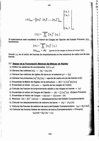 294
'
7.7 Etapas de la FormulacIón Matricial del Método de Rigidez
a) Definir los sistemas de coordenadas Q-D y q-d
b) Generar las matrices [Aj] -+ {di} = [Aj] {D}
e) Generar las matrices de rigidez de barra en el sistema q-d -+ [k¡]
d) Generar los productos [A¡]T [kí] [Aí] -+ aporte de cada una de las barras a [K]
e) Ensamblar la Matriz de Rigidez de la estructura -+ [K] = ¿[A¡]T [Ie¡] [Aí]
f) Ensamblar el vector {Q}nudos-+ (aporte de las cargas en nudos)
g) Calcular las fuerzas de empotramiento debido a las cargas en barras -+ tri}
h) Ensamblar el vector de Cargas de Fijación -. {R} =L [Aj]T [ri] (Estado Primario)
i) Ensamblar el Vector de Cargas -'{Q}total = {Q}nudos- {R}
j) Resolver {D} = [KrJ {Q}totaJ-+ (desplazamientos del Estado Complementario)
k) Calcular los desplazamientos de extremo de barra -+ {di} = [A~ {D}
1) Calcular las fuerzas de extremo de barra del Estado Complementario {q¡} = [k¡] {
m) Calcular' las fuerzas totales de extremo de barra (Complementarlo + Primario)
{q¡}total = [k¡] {di} + tri}
mbarras T
{ Q } = L [A¡] {s.]
i= J
Si extendemos este resultado al Vector de Cargas de Fijación del Estado Primario {R}.,
tendremos: .
mbarras T
{R }= ¿ [A¡) {fi}
i-l
{Qharras = -{R} (aporte de las cargas en barrasal vector {Q})
Donde tri} es el vector de fuerzas de empotramiento en los extremos de cada una de las •
barras.
,,:1)
;~
e
~
)
)
)
.,
)
)
)
)
)
)
J
)
)
)
')
--j
...j
~
)
)
)
)
.>
,
)
")
')
)
)
-3
-
~
~
~
)
)
294
 