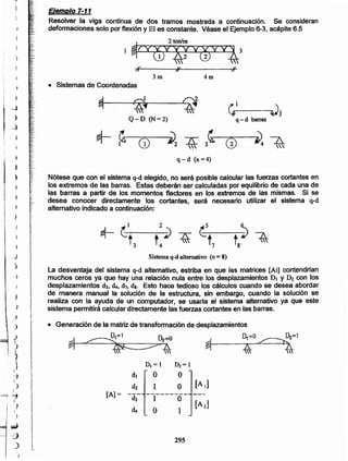 295
DI = 1 ~=I
dI O O
d2 1 O [Al]
[A]= ---------d3 1 O
[A2]
<1. O 1
• Generación de la matrizde transformación de desplazamientos
~1=1 ~=O 0,=0 ~ D¿=1
~I~'- ~:I----~¿__p.,~
~ ~4 z 44
~ (:_1 __ 2 ~
t3 t4 i) ~ -t7--t8. ~,
Sistema q-d alternativo (n = 8)
La desventaja del sistema q-d alternativo, estriba en que las matrices [Ai] contendrían
muchos ceros ya que hay una relación nula entre los desplazamientos DI y ~ con los
desplazamientos d3, <1., d7• dI. Esto hace tedioso los cálculos cuando se desea abordar
de manera manual la solución de la estructura, sin embargo, cuando la solución se
realiza con la ayuda de un computador, se usarla el sistema alternativo ya que este
sistema permitirá calculardirectamente las fuerzas cortantesen las barras.
Nótese que con el sistema q-d elegido, no será posible calcular las fuerzas cortantes en
los extremos de las barras. Estas deberán ser calculadas por equilibrio de cada una de
las barras a partir de los momentos flectores en los extremos de las mismas. Si se
desea conocer directamente los cortantes, será necesario utilizar el sistema q-d
alternativo indicado a continuación:
~
~
~~ el 4)j I/t
Q-D (N=2) q-d barras
~ ~ :il2 7S: 3~ ~~
G) G) 4 
q-d (n =4)
• Sistemas de Coordenadas
4m3m
,.,v
Eiemplo 7-11
Resolver la viga continua de dos tramos mostrada a continuación. Se consideran
deformacione_ssolo por flexión y El es constante. Véase el Ejemplo6-3, acápite6.5
2 ton/m
1
-~
::3
o_)
)
)
)
)
J
1
iI
-:,I
)
I
-==1"'1
I
-,I
)
j
I
__)
)
~
_)
~
t
l
;
¡ )
i
)
1 )
1
I¡
~ ,f,:
._.
¡'o.
.-
 