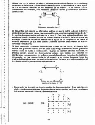 299
DI D2 D3
di
1 o o
d2 o o [A']
----------
{d} = [Al {D} [A]=
d3 1 o o
[~]
d, o o
----------
ds o o
[A3]d6 o o
• Generación de la matriz de transformación de desplazamientos. Para este tipo de
pórtico con barras ortogonales, la generación de estas matrices es directa y contienen
únicamente elementos unitarios y elementos nulos.
Sistema q-d con deformaciones
axiales en las barras n = 12
La desventaja del sistema q-d alternativo, estriba en que la matriz [Ai] para la barra 3
contendrá muchos ceros ya que hay una relación nula entre los desplazamientos DI. D2 Y
D3 con los desplazamientos verticales de la barra 3. Esto hace tedioso los cálculos para
esta barra cuando se desea abordar de manera manual la solución de la estructura, sin
embargo, cuando la solución se realiza con la ayuda de un computador, se usaría el
sistema' alternativo ya que este sistema permitirá calcular directamente las fuerzas
cortantes en las barras.
Si fuera necesario considerar deformaciones axiales en las barras, el sistema Q-D
tendría seis grados de libertad (tres en cada nudo libre) y el sistema q-d doce grados de
libertad como se ilustra a continuación. Cuando se realizan cálculos manuales, es
práctica común, ignorar las deformaciones axiales para trabajar con sistemas de
coordenadas más pequeños, sin embargo, cuando los cálculos numéricos los realiza un
computador, no hay ninguna limitación al respecto y se pueden incorporar todos los
grados de libertad que sean necesarios sin necesidad de hacer suposiciones relativas al
tipo de deformación predominante en la estructura.
Sistema q-d alternativo (n = 8)
Nótese que con el sistema q-d elegido, no será posible calcular las fuerzas cortantes en
los extremos de la barra 3, estas deberán ser calculadas por equilibrio de la barra a partir
de los momentos f1ectores en los extremos de la misma. Si se desea conocer
directamente los cortantes, será necesario utilizar el sistema q-d alternativo indicado a
continuación:
,i

.J
I
~
)
}
j.~.
)
)
)
'j
}
..J
}
~
)
}
)
)
)
_)
)
-)
!
)
""'1
I )
J =)
)
)
~
-3
)
',:,
)
-;)
)
-l
 