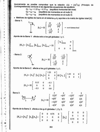 Aporte de la Barra 2: afecta a los g.d.lglobales 1 y 3.
}
[l.~ nEl [k, 1[ 1.~5 ~]:1 [K,l =[A,f [k,l [A,]= ~ O
) O
}
[K,l =El [
0.15 O -0.3
J
j
O O O
I -0.3 O 0.8

)-
I
)
J
Barra 3: 5 6 7 8
)
~t t 8
12/63 -6/62 -12/63 -6/62
-;)
-6/62 4/6 6/62 2/6) 5 7~ [kJ] =EI
-12/63 6/62 12/63 6/62
)
-6/62 2/6 6/62 4/6J
.~j
Aporte de la Barra 3: afecta a los g.d.l globales 1, 2 y 3.
)
IK,J=[A.]' [k,][A,]= [ ~ ~ ] [k,]
O O O
=, O 0.75
O 1 O'} 1 O
0.75 O O
j
.J O O
"'!f O O 1
:J 303
)
i ')
12 -6
[k2] = El
(S)3 (5)2
-6 4
{st 5
- Barra 2:
(3,,3)
Aporte de la Barra 1: afecta solo a los gdl globales 1 y 2.
2fI 12 -6
[k¡] = El
(4f (4)2
- en el sistema local
-6 4
(4)2
-
4
Nuevamente es posible comprobar que la relación {Q} = [A]T{q} (Principio de
Contragradiencia) conduce a Ias siguientes ecuaciones de equilibrio:
. Ql = q¡ + 1.25 CJ3 +0.75'17 (equilibrio horizontal del nivel)
Q2 = q2 + q6 (equilibrio de momentos en el nudo 3)
Q3 = q4 + qs (equilibrio de momentos en el nudo 4)
• Matrices de rigidez de barra en el sistema q-dy aportes a la matriz de rigidez total [K]
- Barra 1:
•)
)
1
I,

l'
,
}
 