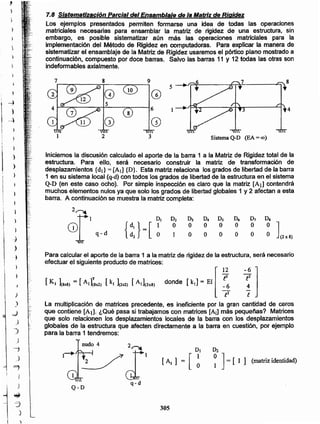 305
Q-D
D!
~ ] = [ 1 1 (matriz identidad)
La multiplicación de matrices precedente, es ineficiente por la gran cantidad de ceros
que contiene [Al]' ¿Qué pasa si trabajamos con matrices [Ai] más pequeñas? Matrices
que solo relacionen los desplazamientos locales de la barra con los desplazamientos
globales de la estructura que afecten directamente a la barra en cuestión, por ejemplo
para la barra 1 tendremos:
Para calcular el aporte de la barra 1 a la matriz de rigidezde la estructura, será necesario
efectuar el siguiente productode matrices:
[K. 18x8) = [A1rSx2) [kl 12x2) [A1](2x8) donde [k1] = El [ ~
12
D4 n,
O O
O O
Iniciemos la discusión calculado el aporte de la barra 1 a la Matriz de Rigidez total de la
estructura. Para ello, será necesario construir la matriz de transformación de
desplazamientos {di}= [Al] {D}. Esta matriz relaciona los grados de libertad de la barra
1 en su sistema local (q-d)con todos los grados de libertadde la estructura en el sistema
Q-D (en este caso ocho). Por simple inspección es claro que la matriz [All contendrá
muchos elementos nulos ya que solo los grados de libertadglobales 1 y 2 afectan a esta
barra. A continuación se muestrala matriz completa:
7.8 Sistematización Parcial del Ensamblaje de la Matriz de Rigidez
Los ejemplos presentados permiten formarse una idea de todas las operaciones
matriciales necesarias para ensamblar la matriz de rigidez de una estructura, sin
embargo, es posible sistematizar aún más las operaciones matriciales para la
implementación del Método de Rigidez en computadoras. Para explicar la manera de
sistematizar el ensamblaje de la Matriz de Rigidez usaremosel pórtico plano mostradoa
continuación, compuesto por doce barras. Salvo las barras 11 y 12 todas las otras son
indeformables axialmente.
)
)
_,)
)
J
)
4
_)
-'7
}
J
~
-3
)
)
_.:}
J
-)
1
;
}
)
)
,
1
8 9
Q @
~ 5
l
6 4
8
-)
G) @
2 3 Sistema Q-D (EA =00)
 