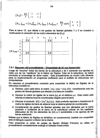 7.8.1 Resumen del procedimiento.- Ensamblaje de fK) por Inspección:
Luego de "recorrer" todas las barras de la estructura y de ir sumando sus aportes en
cada uno de los "casilleros" de la Matriz de Rigidez Total de la estructura, se habrá
concluido el ensamblaje de dicha matriz. Este procedimiento es mucho más eficiente
para su implementación en programas (software) para el análisis de estructuras con -
computadoras. .
En resumen el procedimiento mostrado para ensamblar la Matriz de Rigidez de la
estructura consiste en:
a) Generar, para cada barra. la matriz [A¡] ({di} = [Ai] {D}) considerando solo los
grados de liberad globales que afectan a la barra en cuestión.
b) Generar la matriz de rigidez de la barra [k¡] en el sistema q-d. Esta matriz está
referida al sistema local de coordenadas elegido para la barra.
e) Efectuar el producto [Ki] = [AilT [lq] [A¡]. Este producto equivale a transformar la
matriz de rigidez de barra de sistema local al sistema global de coordenadas.
d) Considerando los grados de libertad globales que son afectados por la barra
(posición o incidencia de la barra en la estructura) colocar en los casilleros
adecuados de [K] los elementos de [Ki] e ir sumándolos a los aportes de fas
barras anteriores.
Nótese que la Matriz de Rigidez es simétrica, en consecuencia, bastará con ensamblar
solo el triángulo superior o inferior de la misma.
Para ensamblar el vector de cargas de fijación (Estado Primario) se utiliza un --
procedimiento completamente análogo al indicado lineas arriba.
7
8
l
4
[ K ]Total = s--
2
Para la barra 12, que afecta a los grados de libertad globales 1 y 5 se muestra a
continuación la ubicación de los cuatro elementos de [K12]:
1 ¡ 2 3 4¡ S! 6 7 8
xx] ¡ LX!
-----f------------------------t-----~------------------
! !!· ,.· ..• l'
i : i· ..; ~.:
: 1:
· ..· ..--E"X! -------------------T-"¿ xr--~------------
-------+---------------------+--------J- --- ..----------· ..· ..I i i~ : I
: : 1
· ..· .., ..· .., .., ..~ ::, ..
[k]=EA[ 112 l _1
308
 