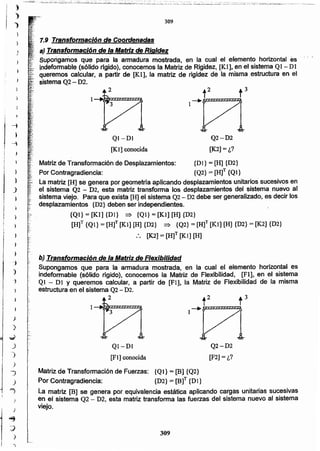 309
[F2] = ¿?
QI-DI
[F1] conocida
Matriz de Transformación de Fuerzas: {Ql}= [Bl {Q2}
Por Contragradiencia: {D2} = [B]T {DI}
La matriz [B] se genera por equivalencia estática aplicando cargas unitarias sucesivas
en el sistema Q2 - D2, esta matriz transforma las fuerzas del sistema nuevo al sistema
viejo.
Q2-D2
Supongamos que para la armadura mostrada, en la cual el elemento horizontal es
indeformable (sólido rígido), conocemos la Matriz de Flexibilidad, [Fl], en el sistema
Ql - DI Y queremos calcular, a partir de [FI], la Matriz de Flexibilidad de la misma
estructura en el sistema Q2- D2.
2
b) Transformación de la Matriz de Flexibilidad
Matriz de Transformación de Desplazamientos: {DI} = [H] {D2}
Por Contragradiencia: {Q2} = [H]T {Ql}
La matriz [B] se genera por geometría aplicando desplazamientos unitarios sucesivos en
el sistema Q2 - D2, esta matriz transforma los desplazamientos del sistema nuevo al
sistema viejo. Para que exista [H] el sistema Q2- D2 debe ser generalizado, es decir los
desplazamientos {D2} deben ser independientes.
{Ql} = [Kl] {DI} => {Ql}= [Kl] [H] {D2}
[H]T {QI} = [Hf [Kl] [H] {D2} => {Q2} = [H]T [K1] [H] {D2} = [K2] {D2}
:. [K2]= [H]T [Kl] [H]
Q2-D2
[K2]=¿?
Ql -Dl
[Kl] conocida
1.9 Transformación de Coordenadas
a) Transformación de la Matriz de Rigidez
Supongamos que para la armadura mostrada, en la cual el elemento horizontal es
indeformable (sólido rfgido), conocemos la Matriz de Rigidez, [Kl], en el sistema Ql- DI
queremos calcular, a partir de [Kl], la matriz de rigidez de la misma estructura en el
sistema Q2- D2.
309
)
}
,
i f:
) ;.
.;.,
.., -:
"
;,,,
"
)
"
')
e
1<"
..,~
J
3::'
')
_)
"")
)
~
)
)
...,
~
~
''
.
¡
~
i¡
¡
,
:,' .....::.:;¿¿ . ;.';'"":r;i e-,;;"~.:;.~;;."";¿;'.:,;0.:'::...;':;,';;:~.2,..::.L~~:-..,..~~,,~..,;,';;':~'_~"""-'-'''='_'-'"';;..~'';:.;.~:.'.~'~..:'::'_';,.';'",,:;_,....;.~..._~:~..:::.:.:;;:.:;:.:;::·,::.:::c;:::.:,,:: :.:::.""., :" .•.•=,~"'.•~~~~",.......,',,,.__.....__..___
)
)
 