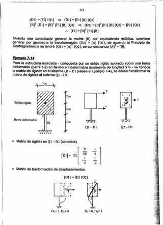 {DI}= [H] {D2}
• Matriz de trasformaclón de desplazamientos.
[
31
36
[KI]= El 1
4
• Matriz de rigidez en Ql - DI (conocida).
Q2-D2
 v
QI-Dl
Barra deformable
r-_.....,~2
Sólido rígido
1
13m.
EjemPlo 1-14
Para la estructura mostrada - compuesta por un sólidorígido apoyado sobre una barra
defcrmable (barra 1-2) en flexión e indeformable. ~Jtñ~nfe de longitud 3 m - se conoce
,~ matriz .<t~rigiqez en el si~t.emaQl - DI (véase et Ejemplo 7-4), se desea transformar la
matriz de rigict.éz al sistema Q2 - D2. .
Cuando sea complicado g$ne.rar la rnatnz [al (?Qt equivalencia estática, cotWiene
generar por geometrfa la transformáCión {D2} ;:::[Al {Pi}, de acuerdo al PrincipiO de
Contragradiencia se tendrá {Ql} = [AlT {Q2}, en consecuencia [A]T= [B].
{D1}= [PI] {Ql} => {Dl}= [PI] [B) {Q2}-
[Bf {DI} = [B]T[PI] [B] {Q2} => {D2} = mt (F1] [B]{Q2} = [F2] {Q2}
:. [F2] = [8]T (FH (B]
 