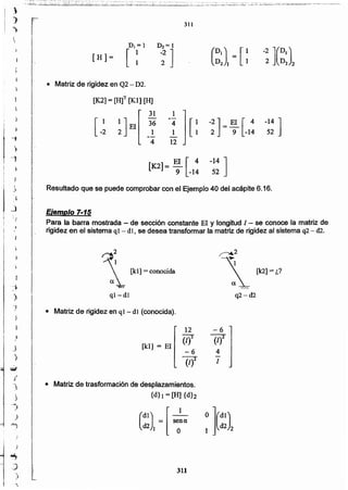 311
-6
lf!
4
1
• Matriz de trasformación de desplazamientos.
{d}] = [H] {d}2
[kI] = El
12
(1)3
-6
(/)2
• Matriz de rigidez en ql - dl (conocida).
~2
 [kl] =conocida
ql-dl
Ejemplo 7-15
Para la barra mostrada - de sección constante El y longitud 1- se conoce la matriz de
rigidez en el sistema q 1 - dí I se desea transformar la matriz de rigidez al sistema q2 - d2.
Resultado que se puede comprobar con el Ejemplo 40 del acápite 6.16.
[K2]= El [4 -14]
9 -14 52
-14 ]
52
-2] = El [ 4
2 9 -14
(DI) [1 -2](DI)D2 I = . 1 2 D2 2
-~ 1[:
12
[K2] = [H]T [Kl] [1-1]
[
31
[ _~ ~] El 316
4
• Matriz de rigidez en Q2- D2.
[H]=
311
j
}
J
)
-.iJ
..J'
-j
)
~
."
J
)
-')
)
~
:)
)
'.
"),
-1
')
r
}
I
i
-"
j 
_)
~  }
~
 
