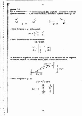 313
[k2] = El
6
(1)2
4
1
12
(1)3
6
(/)2
[k2]= [H]T [kI] [H]
:: • Matriz de rigidez en q2 - d2.
(di), = 1//
Matriz de trasformación de desplazamientos.
{dh = [H] {d}2
• Matriz de rigidez en ql-dl (conocida).
[kl] = ~I[~ !]
ql-dl
Los términos de la primera columna corresponden a las rotaciones de las tangentes
medidas con respecto a la cuerda de la barra. como se indica a continuación:
1/
I
~ T
/ 1(dl)2=]
j_

~1 ,,2
.§r--------.......4,¡/
Ejemplo 7-17
-Para la barra mostrada - de sección constante El y longitud 1- se conoce la matriz de
rigidezen el sistema q1- di, se desea transformar la matriz de rigidez al sistema q2 - d2.
313
i,
1
)
, ",
r
; )
"}
").,
 