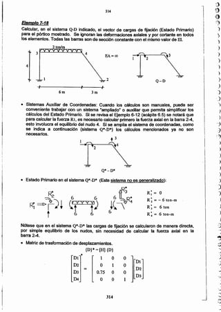 .J
-::;7
i
1
I
I
I··1
I
)
)
)
)
)
)
J
.)
i)
)
)
)
-:)
.d
/."1
)
)
)
)
)
)
.>
)
')
.)
)
)
)
-3
:;
)
II
I
I
314
• Matriz de trasformación de desplazamientos.
{D}*= [H] {D}
•DI 1 O O
H:]
D2 O 1 O
=
D3 0.75 O O
D4 O O 1
Nótese que en el sistema Q*-D* las cargas de fijación se calcularon de manera directa.
por simple equilibrio de los nudos, sin necesidad de calcular la fuerza axial en la
barra 2-4.
R; = "-6 too-m
R; = 6 ton
R~ = 6 ton-m
Q*-O*
necesarios.
r
i!
1
I¡
I
¡,
• Estado Primario en el sistema Q*-D* (Este sistema no es generalizado):
R*
¡t~:
6
• Sistemas Auxiliar de Coordenadas: Cuando los cálculos son manuales, puede ser
conveniente trabajar con un sistema "ampllado" o auxiliar que permita simplificar los
cálculos del Estado Primario. Si se revisa el Ejemplo 6-12 (acápite 6.5) se notará que
para calcular la fuerza Rt, es necesario calcular primero la fuerza axial en la barra 2-4,
esto involucra el equilibrio del nudo 4. Si se amplia el sistema de coordenadas, como
se indica a continuación (sistema Q*-D*) los cálculos mencionados ya no son
Q-D
3m6m
1
EA=oo
2
4
Ejemplo 7-18
Calcular, en el sistema Q-D indicado, el vector de cargas de fijación (Estado Primario)
para el pórtico mostrado. Se ignoran las deformaciones axiales y por cortante en todos
ros elementos. Todas las barras son de sección constante con el mismo valor de El.
314
 