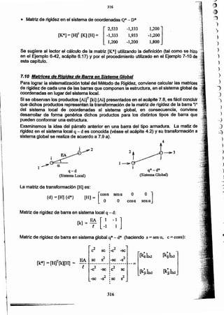 -e2 -sc : 2
se'C,,
_82
,
s2-se :sc,
•
316
•[k¡¡ka
,,
c2 se: -e2 -se,
t
2: 2
se s : -sc -s
----------r-------- -- =[k*] = [H]T[k][H] = FA
e
Matriz de rigidez de barra en sistema global q* - d* (haciendo s = sena, e= cosa):
Matriz de rigidez de barra en sistema local q - d:
[k] = EA [l .1 ]
!. ·1 1
cosao
osena
La matriz de transformación [H] es:
Id} =[H] {dO} [H] = [~11
q*-d*
(Sistema Global)
4
t .
2t ~__'3
1~~ J
:. EA~~2
~
1~ a
q-'d
(Sistema Local)
7~10 Matrices de Rigidez de Barra en Sistema Global
Para lograr la sistematización total del Método de Rigidez, conviene calcular las matrices ,'.
de rigidez de cada una de las barras que componen la estructura, en el sistema global de.....
coordenadas en lugar del sistema local.
Si se observan los productos [Ai]T [Id] [Ai] presentados en el acápíte 7.8, es fácil concluir
que dichos productos representan la transformación de la matriz de rigidez de la barra "iu
del sistema local de coordenadas al sistema global, en consecuencia, conviene
desarrollar de forma genérica dichos productos para los distintos tipos de barra que
pueden conformar una estructura.
Examinemos la idea del párrafO anterior en una barra del tipo armadura. La matiz de .
rigidez en el sistema local q - d es conocida (véase el acápite 4.2) y su transformación a...:,.,
sistema global se realiza de acuerdo a 7.9 a).
Se sugiere al lector el cálculo de la matriz [K*] utilizando la definición (tal como se hizo
en el Ejemplo 6-42, acápite 6.17) y por el procedimiento utilizado en el Ejemplo 7-10 de
este capítulo.
-1,333
1,933
-1,200
1,200. ]
-1,200
1,800
[
2,533
[K*] = [H]T [K] [H] == -1,333
1,200
()
~)
)
)
)
)
)
")
)
.)
)
1
'
'
-
_
~
• Matriz de rigidez en el sistema de coordenadas Q.- D.
316
,

1


¡
!

1 ~..._"-_.._,=..,-".,,. ===--
 