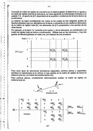 (.kij]3K1]
1_l9j]3x) 6x6
317
~'"
I
E1t O O I-~ O O
I
O ~ -<% ¡ O -12Eft ~
_ O -6jf ~ :O ~ 2F1/t
[k] - - ----------------1-----------------
: ~ O O
Simétrica 1 O 12H1 6EJ/
: / 1 If
¡ O ~ ~
I
q-d
(Sistema Local)
.,_
{
"
,'
:>
_:'¡':
.(:
".r,
..:.,
.~....
~,
~¡"
?~.:lo •
":..
r.
317
Para otros tipos de estructuras (armaduras espaciales, pórticos planos y espaciales,
parrillas) la metodologra es la misma, lo que cambia es la matriz de rigidez de barra en
sistema local [k] y la matriz de transformación [H].
Para pórticos planos, considerando deformaciones axiales, la matriz de rigidez en
sistema local es:
I
r
)
j
'1
Conocida la matriz de rigidez de una barra en el sistema global, el determinar su aporte a
la matriz de rigidez total de la estructura, se hace siguiendo la metodología indicada en el
acápite 7.8, el aporte de [k*] dependerá de la posición o incidencia de la barra dentro de
la estructura.
Lo anterior se logra considerando los nudos (a los cuales se han asignado grados de
libertad globales) que son afectados por la barra y colocando en los casilleros adecuados
de la matriz de rigidez total [K], los elementos de [k*] sumándolos a los aportes de las
- otras barras.
Por ejemplo, si la barra "m" conecta a los nudos l, j de la estructura, su contribución a la
matriz de rigidez total se indica a continuación. Nótese que en las columnas i, j hay dos
grados de libertad globales en cada una, por tratarse de una armadura.
Nudo,1..--+ 2 3.................. i. j............. N,. ,
!: ¡
:: l
" ,~ I l., ,
" .l' •
: ! 1 il. •.. ,
i -...-..--....-....--------..------.....-.---------........---~...-.-.---ñi··-i--_·_-_...·too. ··-- ... -~; ..-i.....·..-·-..--..----....--- ....----
¡[k¡¡]2x21 ! [kr ]2x2![ K ]Total = - _ -_ -I--._ •..•••••~•••- •.•_ •.L••• _.U _••.....• _....•,._.. .....••.
¡I t ! ¡'
• I •
: 1 t 1
! ! I i----..-- -- -- - --- ------ -- --_ _4 _ _: .. } _.. L .. --..---.._.
J• 1 kt m ¡ ¡ [k·]m I. I[ 'i]~ . jj 2x2!. - ..- _ _.-._ _....c..:::J._.•••_. ··_f··-·····-1-··-·····-······ -,.,.
! ! ¡ !. , . ¡
j' 1 ; :
: 1 :
N : i : :I • 1 I
t ~ ! !
)
...,
;)
;)
)
)
)
~
)
,)
)
)
)
)
)
)
I
J
)
. .~,-~~;:__:.i_;1..:::ti.?i~t.:i;: ~:,:~__:''::~~~''-;~",:~~::"i:::~~.~:~¡.~~!;~.:..:;::.:~~.~~.;~~.::<- :~.:::~.;.;.::,._.d:.:~~~:~~;~~.:::~:~~~~~'~~';'_~¿~~~~¿~7'~~'~,:_.;'~;;::'~.~.'(~,~;::_.":':_~l.::~~~:.:.J~':-'::';_:;',.':"¡~::~:::;:'. ~;-;~:~_;:~,-"_:';¡_·,t.·': ..~~;~;::_:..;.=.:;;;,:~__.~-,.=<.:..•.- .•_-
 