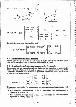 )
)
)
)
)
')
)
)
~
')
~
.)
)
)
)
)
)
)
)
)
)
.)
)
-::)
=3
~
)
)
)
.j
:'j
~
:)
~
)
~
.)
~
~
.)
@
€)
.;2.
.,..;
(;¡~.'..~
318
Si asumimos que existen "m" coordenadas con desplazamientos impuestos (m < n)
tendremos:
• [K1l] Submatriz correspondiente a las m coordenadas con desplazamientos
impuestos, de orden m x m.
• [K22] Submatriz correspondiente a las n-ro coordenadas sin desplazamientos
impuestos, de orden (n-m) x (n-m).
=:> ({QI}) = [ [K1l]
{Q2} [K21]
{Q} =[K]{D}
[K12] ]
[K22] nxn
[K12] ]({Dl})
(K22] {D2}
7.11.1 Desplazamientos Impuestos enAlgunas de las Coordenadas
Supongamos que se conoce la matriz de rigidez de una estructura en determinado
sistema Q-D de "n" grados de libertad, si algunos de los desplazamientoe en Q-D son
conocidos o impuestos sobre la estructura, podremos particionar la matriz de rigidez de
la estructura del siguiente modo:
[K] = [[K.l 1]
[K21]
7.11 Conden,aclón de la Matriz de Rigidez
Es una operación que se realiza sobre la matriz de rigidez total de una estructura y que
tiene numerosas aplicaciones. Presentaremos dos casos de interés:
[R]T (.kji] [R][R]T (.kji] [R]
=
[R]T [kit1[R] [R]T I_kij] [R]
La matriz de rigidez en el sistema global será:
cosa sena. O:
I
-senu cosa. 01 [O]Jx3
= [[Rl.w [01" ]
I
O O 1 :
{d} = [H] {d"'} [H] = -------------r-------------I cosa. sena. O
[Ohxl [R13xJI
[O]3x3 I -senn cosa. OI
I
O O 1I
~4
1_~3 q-d 6
(Sistema Local)
 ~4
1-----1Y 6
3 q* -d*
(Sistema Global)
La matriz de transformación [H] viene dada por:
318
 