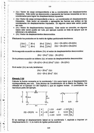 319
Si se restringe el desplazamiento lateral en la coordenada 1, equivale a imponer un
desplazamiento DI = 0, la matriz de rigidez particionada es:
3
e 425x40
e
3 <D 25x40
e
sax40
I 1 2
Q-D
6M
{ O} (1.333 -M67 -1.333)r}{Q} = [K]{D} => 9 = El -0.667 2 0.333 D2
-9 -1.333 0.333 3.333 D3
)
)
"1 EJemplo7.20
) Calcularla fuerza necesaria en la coordenada 1 (QI) para lograr que el desplazamiento
-) correspondiente sea nulo. Esta técnica de Condensación de la Matriz de Rigidez, fue
utiñzadaten el Ejemplo 6-8 del Capftulo 6, que se sugiere revisar. A continuación se
reproduce parte del ejemplo.
Si el vector {DI} es nulo.tendremos:
{D2}= [K22rl {Q2}
{QI} = [K12] [K22r1 {Q2}
De la segunda ecuación se obtiene {D~} el vector de desplazamientos desconocidos:
{D2}= [K22rl ({Q2} - (K21]{Dl})
De la primera ecuación se obtiene {Qt} el vector de desplazamientos desconocidos:
{Ql} = [K1l]{Dl} +[K12] ([K22r1 ({Q2} - [K2t]{Dt})
{QI} = [KlI]{DI} + [K12]{D2}
{Q2} = [K21]{DI} +[K22]{D2}
[Kt2] ]({DI})
[K22] {D2}(
{Ql}) = [ [Kit]
{Q2} [K2t]
319
II
i
.,
)
-,
i
J
J
J
-ll
¡
¡
¡
• {Ql} Vector de carga correspondiente a las m coordenadas con desplazamientos
impuestos. Este vector es desconocido y representa las fuerzas necesarias en las m
coordenadas para lograr los desplazamientos impuestos.
• {Q2} Vector de carga correspondiente a las (n- m) coordenadas sin desplazamientos
} impuestos. Este vector es conocido y representa las fuerzas que actúan en las
coordenadas sin desplazamientos impuestos. En algunos casos este vector puede
ser nulo.
• {DI} Vector de desplazamientos impuestos. Este vector es conocido, en algunos
casos este vector puede ser nulo, por ejemplo cuando se trata de apoyos que se
adicionan a la estructura.
• {D2} Vector de desplazamientos desconocidos.
Efectuando los productos en la matriz de rigidez particionada tendremos:
 
