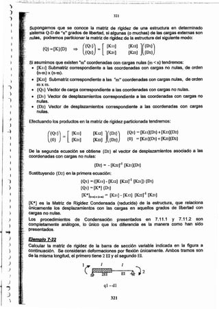321
ql-dl
Ejemplo 7-22
Calcular la matriz de rigidez de la barra de sección variable indicada en la figura a
continUación. Se consideran deformaciones por flexión únicamente. Ambos tramos son
de la misma longitud, el primero tiene 2 El Yel segundo El.
De la segunda ecuación se obtiene {D2} el vector de desplazamientos asociado a las
coordenadas con cargas no nulas:
{D2} = - [K.22rl [K21]{DI}
Sustituyendo {D2} en la primera ecuación:
{Ql} = ([K1l] - [K12] [K22rl [K21]) {DI}
{QJ} = [K*] {DI}
[K*](n-m)I[(n-lII) = [KIt] - [K12] [K.22rJ [K21]
[iC*] es la Matriz de Rigidez Condensada (reducida) de la estructura, que relaciona
únicamente los desplazamientos con las cargas en aquellos grados de libertad con
cargas no nulas.
Los procedimientos de Condensación presentados en 7.11.1 y 7.11.2 son
completamente análogos, lo único que los diferencia es la manera como han sido
presentados.
[K.12] ]({Dl})
[K22] {D2}
{QJ}= [K.n]{DI} +[KJ2]{D2}
{O} = [K2J]{Dl}+[K22]{D2}(
{Ql}) = [ [Kll]
{O} [K21]
Efectuando los productos en la matriz de rigidez particionada tendremos:
Si asumimos que existen "m" coordenadas con cargas nulas (m < n) tendremos:
• [Kit] Submatriz correspondiente a las coordenadas con cargas no nulas, de orden
(n-m) x (n-m).
• [K22] Submatriz correspondiente a las "m" coordenadas con cargas nulas, de orden
m x m.
• {Ql} Vector de carga correspondiente a las coordenadas con cargas no nulas.
• {DI} Vector de desplazamientos correspondiente a las coordenadas con cargas no
nulas.
• fD2} Vector de desplazamientos correspondiente a las coordenadas con cargas
nulas.
[K12] ]({Dl})
(K22] {D2}
=> ({Ql}) = [ [KIt]
{Q2} [K2I]
{Q}=[K]{D}
supongamos que se conoce la matriz de rigidez de una estructura en determinado
sistema QwDde "n" grados de libertad, si algunas (o muchas) de las cargas externas son
nulas, podremos particionar la matriz de rigidez de la estructura del siguiente modo:
321
.)
,
)
,
1
)
1
",~
J
}
.;
i!i}
)
)
)
)
.)
.)
)
J
)
)
)
1
~ ¡
I .j
l )
---)
¡
I
oO_;_o2~:::~:~~-?;-:o::!J1i ~:'~:.i~·~;'o ~·;~;~o::i:i:¡.;_o~Lj·~;~oo±:~'~~~~¡;~::~_;~:~~~~~ ".~o2~~-::'o_~:::'~o~~:~l ~o:o~o~~~~;:~:.;;]~I,:~~-:-~~·'-~oo~'_':-~-o":::,~~o';¿_,.~;_o:-S~~;;.:::-~ :.::=:'-::';;~o='':';::¡:¿;~''::'.I';:O.:::!:O¡¡;:.~:~'~~.~;.'~_~..;;~~:~o~.,:~..._~
 