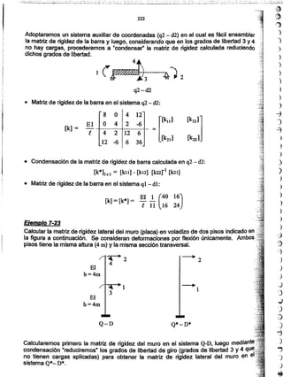 Calcularemos primero la matriz de rigidez del muro en el sistema Q-D, luego med
condensación "reduciremos" los grados de libertad de giro (grados de libertad 3 y 4
no tienen cargas aplicadas) para obtener la matriz de rigidez lateral del muro en
sistema Q*_ D*.
Q*-D*Q-D
El
h=4m
Ejemplo 7-23
Calcular la matriz de rigidez lateral del muro (placa) en voladizo de dos pisos indicado en
la figura a continuación. Se consideran deformaciones por flexión únicamente. Ambos: ."
pisos tiene la misma altura (4 m) y la misma sección transversal.
El 1 (40 16)[k]= [k*] = -¡11 16 24
• Condensación de la matriz de rigidez de barra calculada en q2- d2:
[k*]2X2 = [ku] - [kL2] [k22r1 [101)
• Matriz de rigidez de la barra en el sistema q1_ dl:
·8 ·O :4 12
[k121]:
= [[k111El O 4 :2 -6
[k] = ,
-.-..·..-.--t.-··.-- ..--. .-
e 4 2 :12 6,
[k2d [k221·12 -6 ¡ 6 36
• Matriz de rigidez de ia barra en el sistema q2 _ d2:
)
)
-7
1
~
')
)
)
)
)
)
)
)
)
)
)
)
~
'3
-7
)
)
)
,-)
,)
..)
")
~
)
-J
)
"'")
)
~
q2-d2
Adoptaremos un sistema auxiliar de coordenadas (q2- d2) en el cual es fácil ensamblar
la matriz de rigidez de la barra y luegó, considerando que en los grados de libertad 3 y 4
no hay cargas, procederemos a "condensar" la matriz de rigidez calculada reduciendo
dichos grados de libertad.
322
fE)
cJ)
l:'
')
')
)
)
)
)
)
--+
I
3
 