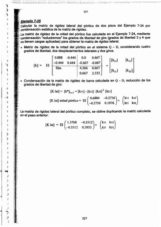 327
[K lat] = El (1.3768 -0.5512) = (kll ki,2)
-0.5512 0.3953 k21 k22
La matriz de rigidez lateral del pórtico completo, se obtine duplicando la matriz calculada
, en el paso anterior:
(
kll k12)
.101 k22
. ( 0.6884 -0.2756)
[K. lat] mitad pórtico = El =
-0.2756 0.1976
'. Condensación de la matriz de rigidez de barra calculada en Q - D, reducción de los
grados de libertad de giro:
[K lat]= [k*]2x2 = [k11] - [kI2] [k22rl [kn]
0.888 -0.444j 0.0 0.667 [k ]
I [ 11
-0.444 0.444 ¡ -0.667 -0.667El _ ~ _._ __ ~_.__.._ _-_.. =
Sim j 4.266 0.667 [k ]
¡ 0.667 2.333 21
.
[k] =
',giemplo 7-25
,',Calcular la matriz de rigidez lateral del pórtico de dos pisos del Ejemplo 7-24 por
: condensaci6n estática de la matriz de rigidez.
,.La matriz de rigidez de la mitad del pórtico fue calculada en el Ejemplo 7-24, mediante
" "reduciremos· los grados de libertad de giro (grados de libertad 3 y 4 que
"no tienen cargas aplicadas) para obtener la matriz de rigidez lateral.
Matriz de rigidez de la mitad del pórtico en el sistema Q - D, considerando cuatro
grados de libertad, dos desplazamientos laterales y dos giros.
327
J
)
;}
)
~
J
)
J
J
)
)
I
)
.,
.3
)
)
")
)
)
 